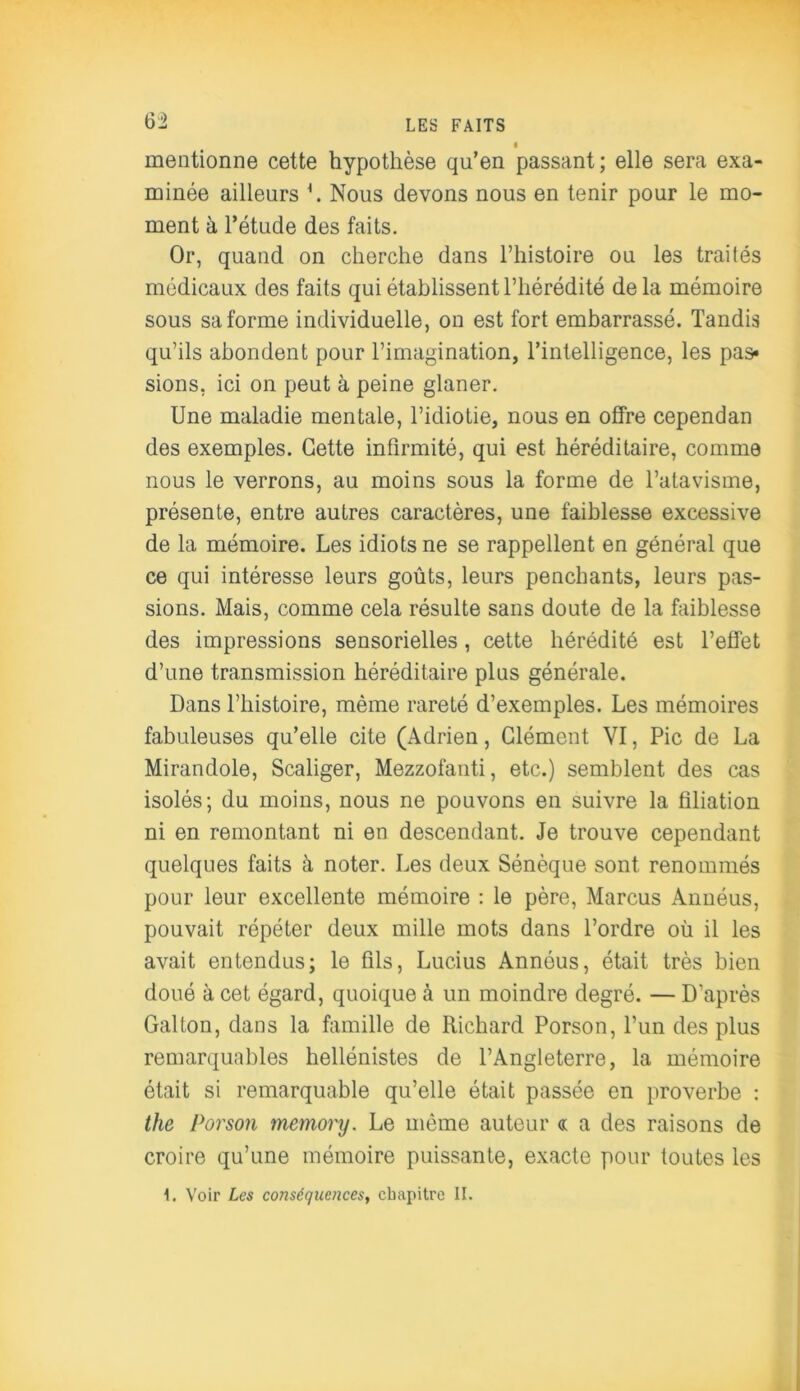 6» mentionne cette hypothèse qu’en passant; elle sera exa- minée ailleurs \ Nous devons nous en tenir pour le mo- ment à l’étude des faits. Or, quand on cherche dans l’histoire ou les traités médicaux des faits qui établissent l’hérédité de la mémoire sous sa forme individuelle, on est fort embarrassé. Tandis qu’ils abondent pour l’imagination, l’intelligence, les pas» sions, ici on peut à peine glaner. Une maladie mentale, l’idiotie, nous en offre cependan des exemples. Cette infirmité, qui est héréditaire, comme nous le verrons, au moins sous la forme de l’atavisme, présente, entre autres caractères, une faiblesse excessive de la mémoire. Les idiots ne se rappellent en général que ce qui intéresse leurs goûts, leurs penchants, leurs pas- sions. Mais, comme cela résulte sans doute de la faiblesse des impressions sensorielles, cette hérédité est l’effet d’une transmission héréditaire plus générale. Dans l’histoire, même rareté d’exemples. Les mémoires fabuleuses qu’elle cite (Adrien, Clément VI, Pic de La Mirandole, Scaliger, Mezzofanti, etc.) semblent des cas isolés; du moins, nous ne pouvons en suivre la filiation ni en remontant ni en descendant. Je trouve cependant quelques faits à noter. Les deux Sénèque sont renommés pour leur excellente mémoire : le père, Marcus Annéus, pouvait répéter deux mille mots dans l’ordre où il les avait entendus; le üls, Lucius Annéus, était très bien doué à cet égard, quoique à un moindre degré. — D'après Gai ton, dans la famille de Richard Porson, l’un des plus remarquables hellénistes de l’Angleterre, la mémoire était si remarquable qu’elle était passée en proverbe : the Porson memory. Le même auteur « a des raisons de croire qu’une mémoire puissante, exacte pour toutes les