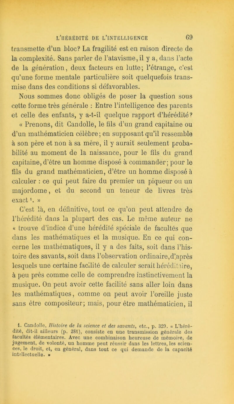 transmette cl’un bloc? La fragilité est en raison directe de la complexité. Sans parler de l’atavisme, il y a, dans l’acte de la génération, deux facteurs en lutte; l’étrange, c’est qu’une forme mentale particulière soit quelquefois trans- mise dans des conditions si défavorables. Nous sommes donc obligés de poser la question sous cette forme très générale : Entre l’intelligence des parents et celle des enfants, y a-t-il quelque rapport d’hérédité? « Prenons, dit Candolle, le ûls d’un grand capitaine ou d’un mathématicien célèbre; en supposant qu’il ressemble à son père et non à sa mère, il y aurait seulement proba- bilité au moment de la naissance, pour le fils du grand capitaine, d’être un homme disposé à commander; pour le fils du grand mathématicien, d’être un homme disposé à calculer : ce qui peut faire du premier un piqueur ou un majordome, et du second un teneur de livres très exact » C’est là, en définitive, tout ce qu’on peut attendre de l’hérédité dans la plupart des cas. Le même auteur ne « trouve d’indice d’une hérédité spéciale de facultés que dans les mathématiques et la musique. En ce qui con- cerne les mathématiques, il y a des faits, soit dans l’his- toire des savants, soit dans l’observation ordinaire,d’.après lesquels une certaine facilité de calculer serait héréditaire, à peu près comme celle de comprendre instinctivement la musique. On peut avoir cette facilité sans aller loin dans les mathématiques, comme on peut avoir l’oreille juste sans être compositeur; mais, pour être mathématicien, il 1. Candolle, Histoire de la science et des savants, etc., p. 329. « L’héré- dité, dit-il ailleurs (p. 281), consiste en une transmission générale des facultés élémentaires. Avec une combinaison heureuse de mémoire, de jugement, de volonté, un homme peut réussir dans les lettres, les scien- ces, le droit, et, en général, dans tout ce qui demande de la capacité intellectuelle. »