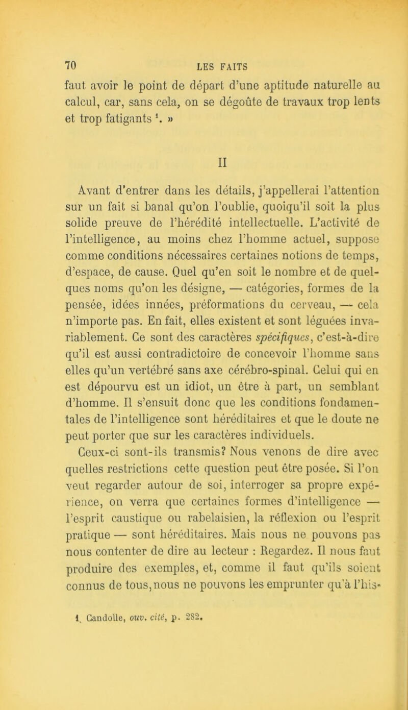 faut avoir le point de départ d’une aptitude naturelle au calcul, car, sans cela, on se dégoûte de travaux trop lents et trop fatigants ’. » II Avant d’entrer dans les détails, j’appellerai l’attention sur un fait si banal qu’on l’oublie, quoiqu’il soit la plus solide preuve de l’hérédité intellectuelle. L’activité de l’intelligence, au moins chez l’homme actuel, suppose comme conditions nécessaires certaines notions de temps, d’espace, de cause. Quel qu’en soit le nombre et de quel- ques noms qu’on les désigne, — catégories, formes de la pensée, idées innées, préformations du cerveau, — cela n’importe pas. En fait, elles existent et sont léguées inva- riablement. Ce sont des caractères spécifiques, c’est-à-dire qu’il est aussi contradictoire de concevoir l’homme sans elles qu’un vertébré sans axe cérébro-spinal. Celui qui en est dépourvu est un idiot, un être à part, un semblant d’homme. Il s’ensuit donc que les conditions fondamen- tales de l’intelligence sont héréditaires et que le doute ne peut porter que sur les caractères individuels. Ceux-ci sont-ils transmis? Nous venons de dire avec quelles restrictions cette question peut être posée. Si l’on veut regarder autour de soi, interroger sa propre expé- rience, on verra que certaines formes d’intelligence — l’esprit caustique ou rabelaisien, la réflexion ou l’esprit pratique — sont héréditaires. Mais nous ne pouvons pas nous contenter de dire au lecteur : Regardez. Il nous faut produire des exemples, et, comme il faut qu’ils soient connus de tous, nous ne pouvons les emprunter qu'à l’iiis- 1. Camlolle, ouv.cité, p. 282.