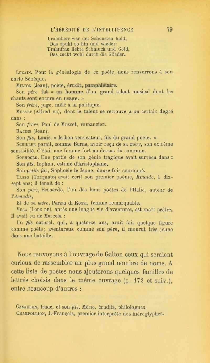 Urahnherr war der Schônsten hold, Das spukt so hin und wieder; Urahnfrau liebte Schmuck und Gold, Das zuckt wolil durch die Glieder. Locain. Pour la généalogie de ce poète, nous renverrons à son oncle Sénèque. Milton (Jean), poète, érudit, pamphlétaire. Son père fut « un homme d’un grand talent musical dont les chants sont encore en usage. » Son frère, juge, mêlé à la politique. Musset (Alfred de), dont le talent se retrouve à un certain degré dans : Son frère, Paul de Musset, romancier. Racine (Jean). Son fils, Louis, « le bon versicateur, fils du grand poète. » Schiller paraît, comme Burns, avoir reçu de sa mère, son extrême sensibilité. C’était une femme fort au-dessus du commun. Sophocle. Une partie de son génie tragique avait survécu dans : Son fils, Iophon, estimé d’Aristophane. Son petits-fils, Sophocle le Jeune, douze fois couronné. Tasso (Torquato) avait écrit son premier poème, Rinaldo, à dix- sept ans ; il tenait de : Son père, Bernardo, l’un des bons poètes de l’Italie, auteur de YAmadis, Et de sa mère, Parzia di Rossi, femme remarquable. Vega (Lope de), après une longue vie d’aventures, est mort prêtre. Il avait eu de Marcela : Un fils naturel, qui, à quatorze ans, avait fait quelque figure comme poète ; aventureux comme son père, il mourut très jeune dans une bataille. Nous renvoyons à l’ouvrage de Galton ceux qui seraient curieux de rassembler un plus grand nombre de noms. A cette liste de poètes nous ajouterons quelques familles de lettrés choisis dans le même ouvrage (p. 172 et suiv.), entre beaucoup d’autres : Casaubon, Isaac, et son fils, Méric, érudits, philologues. Champollion, J.-François, premier interprète des hiéroglyphes.