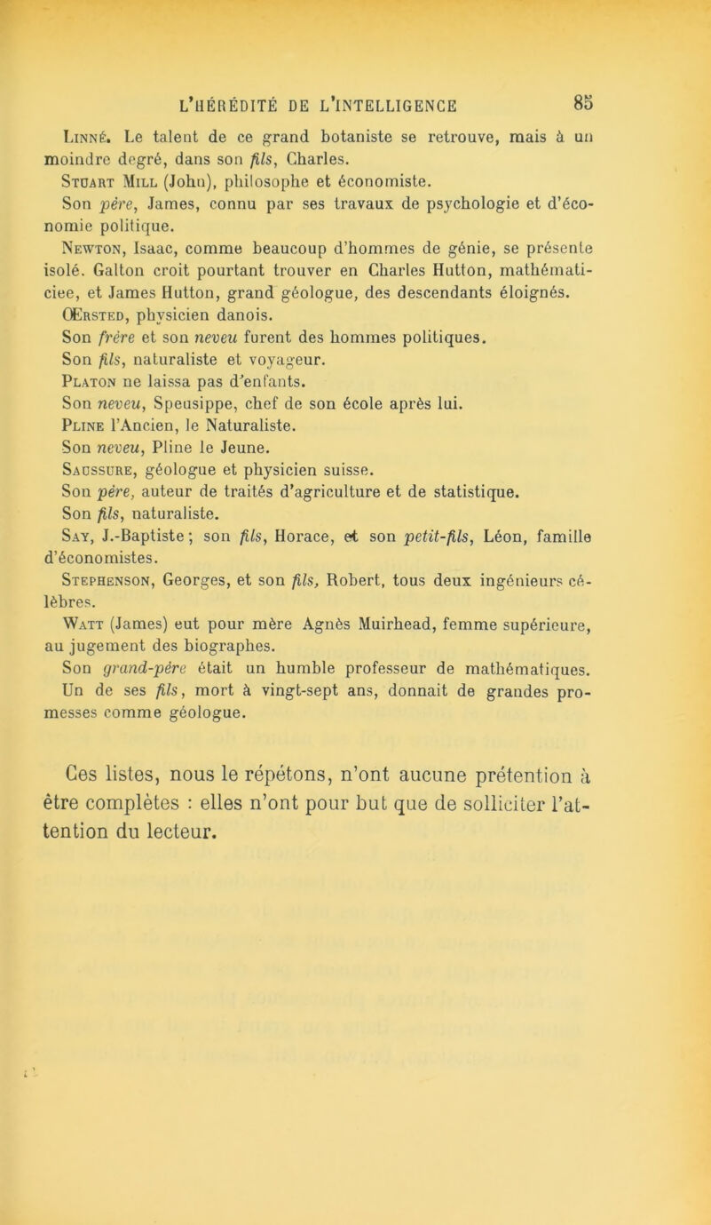 Linné. Le talent de ce grand botaniste se retrouve, mais à un moindre degré, dans son fils, Charles. Stuart Mill (John), philosophe et économiste. Son père, James, connu par ses travaux de psychologie et d’éco- nomie politique. Newton, Isaac, comme beaucoup d’hommes de génie, se présente isolé. Galton croit pourtant trouver en Charles Hutton, mathémati- ciee, et James Hutton, grand géologue, des descendants éloignés. OErsted, physicien danois. Son frère et son neveu furent des hommes politiques. Son fils, naturaliste et voyageur. Platon ne laissa pas d'enfants. Son neveu, Speusippe, chef de son école après lui. Pline l’Ancien, le Naturaliste. Son neveu, Pline le Jeune. Saussure, géologue et physicien suisse. Son père, auteur de traités d’agriculture et de statistique. Son fils, naturaliste. Say, J.-Baptiste ; son fils, Horace, et son petit-fils, Léon, famille d’économistes. Stephenson, Georges, et son fils, Robert, tous deux ingénieurs cé- lèbres. Watt (James) eut pour mère Agnès Muirhead, femme supérieure, au jugement des biographes. Son grand-père était un humble professeur de mathématiques. Un de ses fils, mort à vingt-sept ans, donnait de grandes pro- messes comme géologue. Ces listes, nous le répétons, n’ont aucune prétention à être complètes : elles n’ont pour but que de solliciter l’at- tention du lecteur.