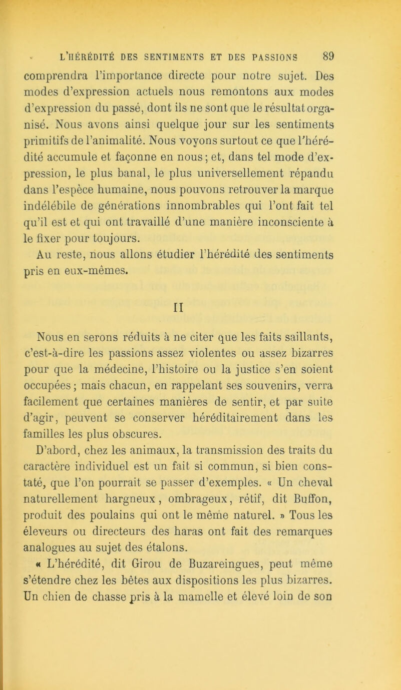 comprendra l’importance directe pour notre sujet. Des modes d’expression actuels nous remontons aux modes d’expression du passé, dont ils ne sont que le résultat orga- nisé. Nous avons ainsi quelque jour sur les sentiments primitifs de l’animalité. Nous voyons surtout ce que l'héré- dité accumule et façonne en nous ; et, dans tel mode d’ex- pression, le plus banal, le plus universellement répandu dans l’espèce humaine, nous pouvons retrouver la marque indélébile de générations innombrables qui l’ont fait tel qu’il est et qui ont travaillé d’une manière inconsciente à le fixer pour toujours. Au reste, nous allons étudier l’hérédité des sentiments pris en eux-mêmes. II Nous en serons réduits à ne citer que les faits saillants, c’est-à-dire les passions assez violentes ou assez bizarres pour que la médecine, l’histoire ou la justice s’en soient occupées; mais chacun, en rappelant ses souvenirs, verra facilement que certaines manières de sentir, et par suite d’agir, peuvent se conserver héréditairement dans les familles les plus obscures. D’abord, chez les animaux, la transmission des traits du caractère individuel est un fait si commun, si bien cons- taté, que l’on pourrait se passer d’exemples. « Un cheval naturellement hargneux, ombrageux, rétif, dit Buffon, produit des poulains qui ont le même naturel. » Tous les éleveurs ou directeurs des haras ont fait des remarques analogues au sujet des étalons. « L’hérédité, dit Girou de Buzareingues, peut même s’étendre chez les bêtes aux dispositions les plus bizarres. Un chien de chasse pris à la mamelle et élevé loin de son