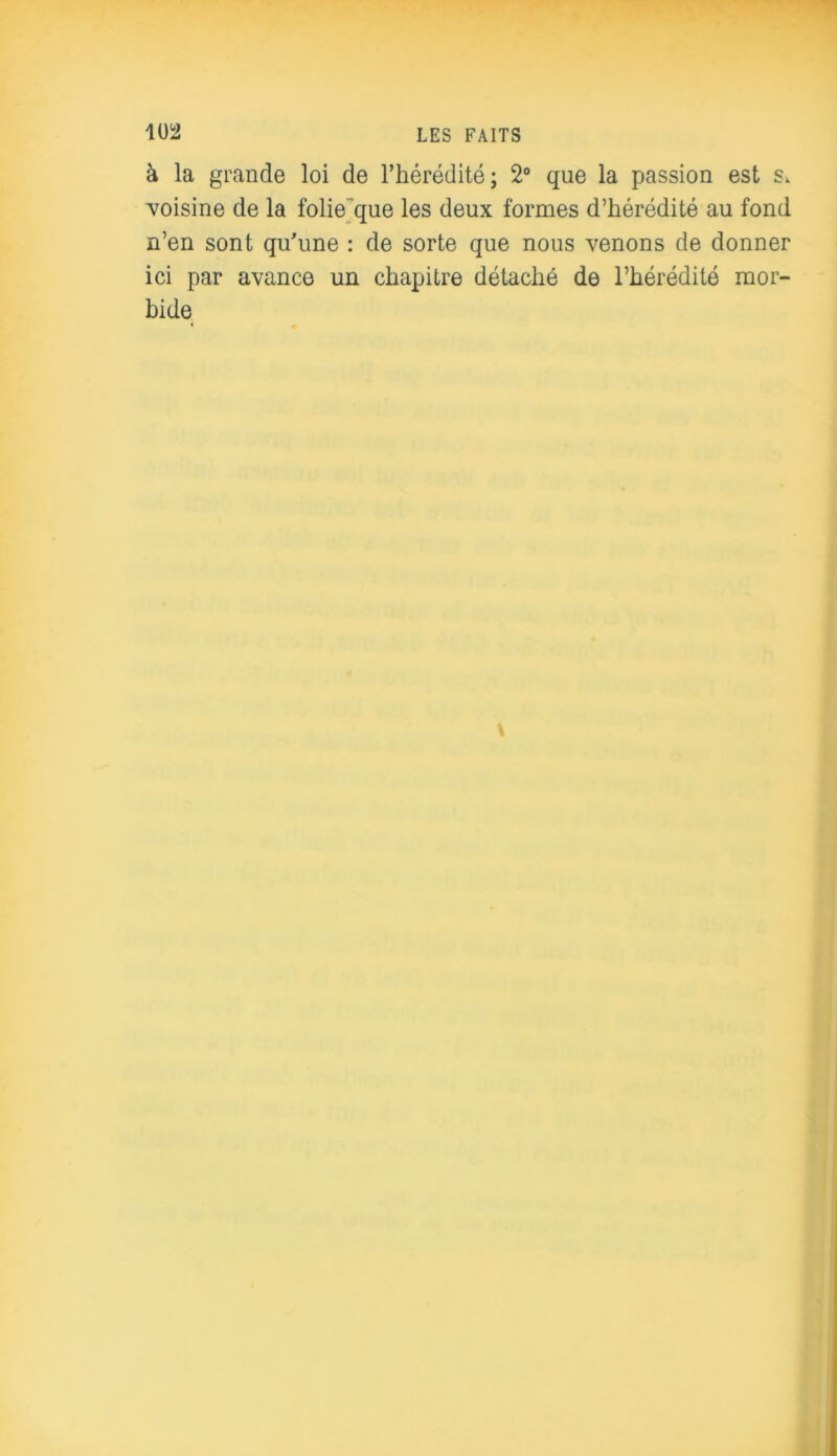 à la grande loi de l’hérédité; 2° que la passion est s. voisine de la folie que les deux formes d’hérédité au fond n’en sont qu’une : de sorte que nous venons de donner ici par avance un chapitre détaché de l’hérédité mor- bide