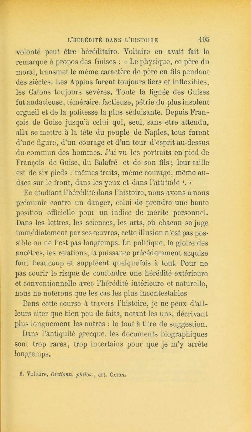 volonté peut être héréditaire. Voltaire en avait fait la remarque à propos des Guises : « Le physique, ce père du moral, transmet le même caractère de père en fils pendant des siècles. Les Appius furent toujours fiers et inflexibles, les Catons toujours sévères. Toute la lignée des Guises fut audacieuse, téméraire, factieuse, pétrie du plus insolent orgueil et de la politesse la plus séduisante. Depuis Fran- çois de Guise jusqu’à celui qui, seul, sans être attendu, alla se mettre à la tête du peuple de Naples, tous furent d’une figure, d’un courage et d’un tour d’esprit au-dessus du commun des hommes. J’ai vu les portraits en pied de François de Guise, du Balafré et de son fils ; leur taille est de six pieds : mêmes traits, même courage, même au- dace sur le front, dans les yeux et dans l’attitude b > En étudiant l’hérédité dans l’histoire, nous avons à nous prémunir contre un danger, celui de prendre une haute position officielle pour un indice de mérite personnel. Dans les lettres, les sciences, les arts, où chacun se juge immédiatement par ses œuvres, cette illusion n’est pas pos- sible ou ne l’est pas longtemps. En politique, la gloire des ancêtres, les relations, la puissance précédemment acquise font beaucoup et suppléent quelquefois à tout. Pour ne pas courir le risque de confondre une hérédité extérieure et conventionnelle avec l’hérédité intérieure et naturelle, nous ne noterons que les cas les plus incontestables Dans cette course à travers l’histoire, je ne peux d’ail- leurs citer que bien peu de faits, notant les uns, décrivant plus longuement les autres : le tout à titre de suggestion. Dans l’antiquité grecque, les documents biographiques sont trop rares, trop incertains pour que je m’y arrête longtemps. 1. Voltaire, Dictionn. philos., art. Caton.