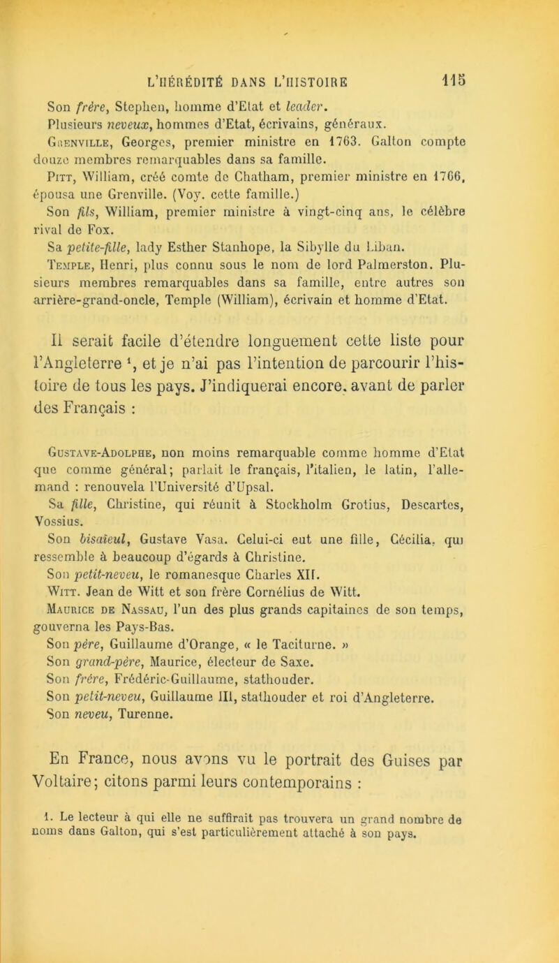 Son frère, Stephen, homme d’Etat et leader. Plusieurs neveux, hommes d’Etat, écrivains, généraux. Guenville, Georges, premier ministre en 1763. Gallon compte douze membres remarquables dans sa famille. Pitt, William, créé comte de Chatham, premier ministre en 1766, épousa une Grenville. (Voy. cette famille.) Son fils, William, premier ministre à vingt-cinq ans, le célèbre rival de Fox. Sa petite-fille, lady Esther Stanhope, la Sibylle du Liban. Temple, Henri, plus connu sous le nom de lord Palmerston. Plu- sieurs membres remarquables dans sa famille, entre autres son arrière-grand-oncle, Temple (William), écrivain et homme d’Etat. Ii serait facile d’étendre longuement cette liste pour l’Angleterre % et je n’ai pas l’intention de parcourir l’his- toire de tous les pays. J’indiquerai encore, avant de parler des Français : Gustave-Adolphe, non moins remarquable comme homme d’Etat que comme général; parlait le français, l’italien, le latin, l’alle- mand : renouvela l’Université d’Upsal. Sa fille, Christine, qui réunit à Stockholm Grotius, Descartes, Vossius. Son bisaïeul, Gustave Vasa. Gelui-ci eut une fille, Cécilia, qui ressemble à beaucoup d’égards à Christine. Son petit-neveu, le romanesque Charles XII. Witt. Jean de Witt et son frère Cornélius de Witt. Maurice de Nassau, l’un des plus grands capitaines de son temps, gouverna les Pays-Bas. Son père, Guillaume d’Orange, « le Taciturne. » Son grand-père, Maurice, électeur de Saxe. Son frère, Frédéric-Guillaume, stathouder. Son pelit-neveu, Guillaume 111, stathouder et roi d’Angleterre. Son neveu, Turenne. En France, nous avons vu le portrait des Guises par Voltaire; citons parmi leurs contemporains : 1. Le lecteur à qui elle ne suffirait pas trouvera un grand nombre de noms dans Galton, qui s’est particuliérement attaché à son pays.