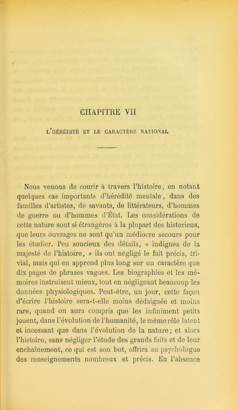 CHAPITRE VII l’hérédité ET LE CARACTÈRE NA'IIONAL Nous venons de courir à travers l’histoire, en notant quelques cas importants d’hérédité mentale, dans des familles d’artistes, de savants, de littérateurs, d’hommes de guerre ou d’hommes d’Etat. Les considérations de cette nature sont si étrangères à la plupart des historiens, que leurs ouvrages ne sont qu’un médiocre secours pour les étudier. Peu soucieux des détails, « indignes de la majesté de l’histoire, » ils ont négligé le fait précis, tri- vial, mais qui en apprend plus long sur un caractère que dix pages de phrases vagues. Les biographies et les mé- moires instruisent mieux, tout en négligeant beaucoup les données physiologiques. Peut-être, un jour, cette façon d’écrire l’histoire sera-t-elle moins dédaignée et moins rare, quand on aura compris que les infiniment petits jouent, dans l’évolution de l’humanité, le même rôle latent et incessant que dans l’évolution de la nature ; et alors l’histoire, sans négliger l’étude des grands faits et de leur enchaînement, ce qui est son but, offrira au psychologue des renseignements nombreux et précis. En l’absence