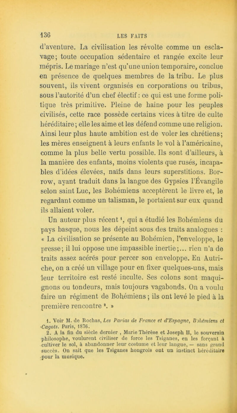 d’avenlure. La civilisation les révolte comme un escla- vage; toute occupation sédentaire et rangée excite leur mépris. Le mariage n’est qu’une union temporaire, conclue en présence de quelques membres de la tribu. Le plus souvent, ils vivent organisés en corporations ou tribus, sous l’autorité d’un chef électif : ce qui est une forme poli- tique très primitive. Pleine de haine pour les peuples civilisés, cette race possède certains vices à titre de culte héréditaire; elle les aime et les défend comme une religion. Ainsi leur plus haute ambition est de voler les chrétiens; les mères enseignent à leurs enfants le vol à l’américaine, comme la plus belle vertu possible. Ils sont d’ailleurs, à la manière des enfants, moins violents que rusés, incapa- bles d’idées élevées, naïfs dans leurs superstitions. Bor- A row, ayant traduit dans la langue des Gypsies l’Evangile selon saint Luc, les Bohémiens acceptèrent le livre et, le regardant comme un talisman, le portaient sur eux quand ils allaient voler. Un auteur plus récent L qui a étudié les Bohémiens du pays basque, nous les dépeint sous des traits analogues : « La civilisation se présente au Bohémien, l’enveloppe, le presse; il lui oppose une impassible inertie;... rien n’a de traits assez acérés pour percer son enveloppe. En Autri- che, on a créé un village pour en fixer quelques-uns, mais leur territoire est resté inculte. Ses colons sont maqui- gnons ou tondeurs, mais toujours vagabonds. On a voulu faire un régiment de Bohémiens ; ils ont levé le pied à la première rencontre *. » 1. Voir M. de Rochas, Les Parias de France et d’Espagne, Bohémiens et Cagots. Paris, 1876. 2. A la fin du siècle dernier , Marie Thérèse et Joseph II, le souverain philosophe, voulurent civiliser de force les Tsiganes, en les forçant à cultiver le sol, à abandonner leur costume et leur langue, — sans grand succès. On sait que les Tsiganes hongrois ont un instinct héréditaire pour la musique.