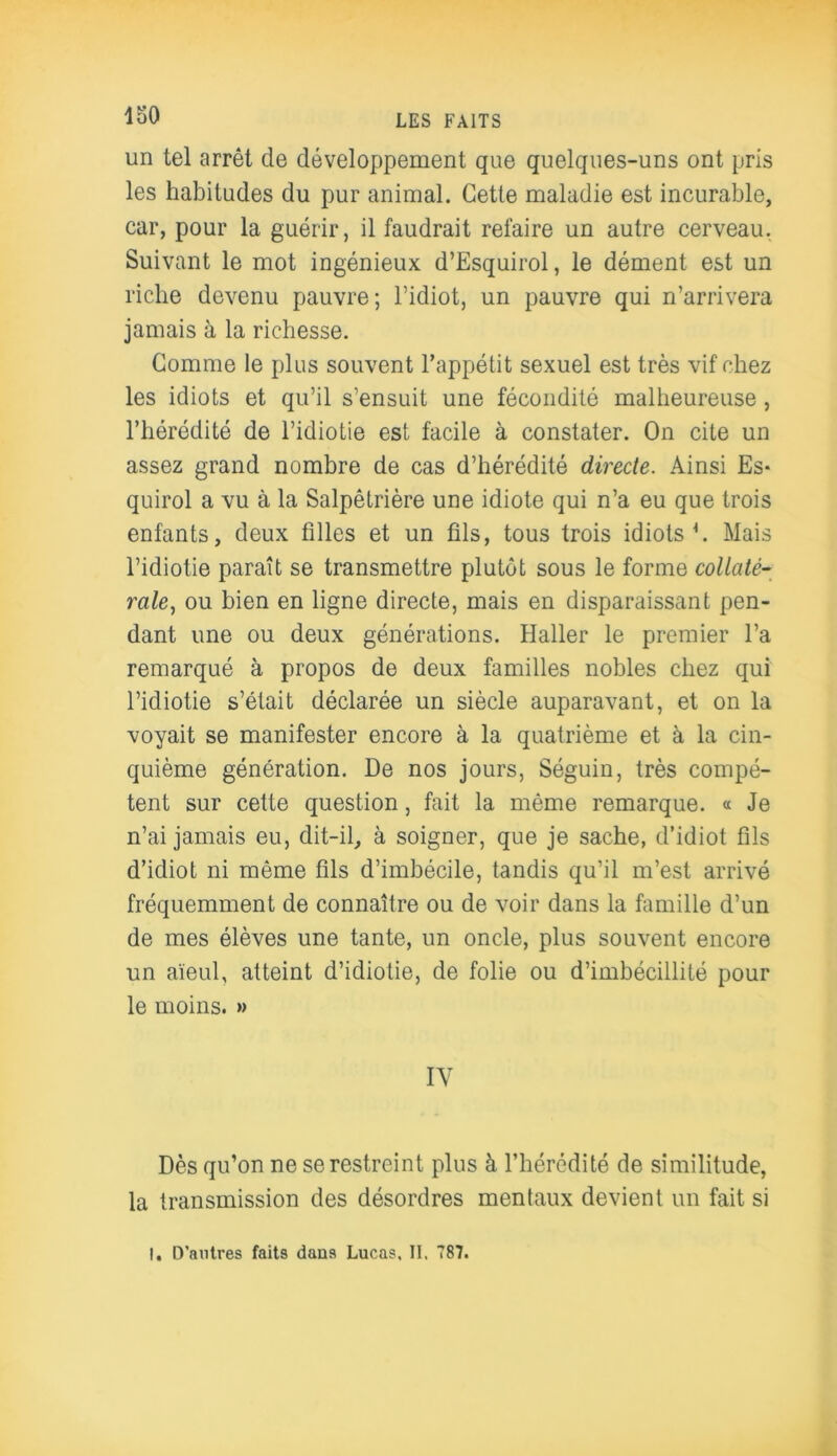 un tel arrêt de développement que quelques-uns ont pris les habitudes du pur animal. Cette maladie est incurable, car, pour la guérir, il faudrait refaire un autre cerveau. Suivant le mot ingénieux d’Esquirol, le dément est un riche devenu pauvre; l’idiot, un pauvre qui n’arrivera jamais à la richesse. Comme le plus souvent l’appétit sexuel est très vif chez les idiots et qu’il s’ensuit une fécondité malheureuse, l’hérédité de l’idiotie est facile à constater. On cite un assez grand nombre de cas d’hérédité directe. Ainsi Es* quirol a vu à la Salpêtrière une idiote qui n’a eu que trois enfants, deux filles et un fils, tous trois idiots h Mais l’idiotie paraît se transmettre plutôt sous le forme collaté- rale, ou bien en ligne directe, mais en disparaissant pen- dant une ou deux générations. Haller le premier l’a remarqué à propos de deux familles nobles chez qui l’idiotie s’était déclarée un siècle auparavant, et on la voyait se manifester encore à la quatrième et à la cin- quième génération. De nos jours, Séguin, très compé- tent sur cette question, fait la même remarque. « Je n’ai jamais eu, dit-il, à soigner, que je sache, d’idiot fils d’idiot ni même fils d’imbécile, tandis qu’il m’est arrivé fréquemment de connaître ou de voir dans la famille d’un de mes élèves une tante, un oncle, plus souvent encore un aïeul, atteint d’idiotie, de folie ou d’imbécillité pour le moins. » IV Dès qu’on ne se restreint plus à l’hérédité de similitude, la transmission des désordres mentaux devient un fait si I. D’antres faits dans Lucas, II. 787.