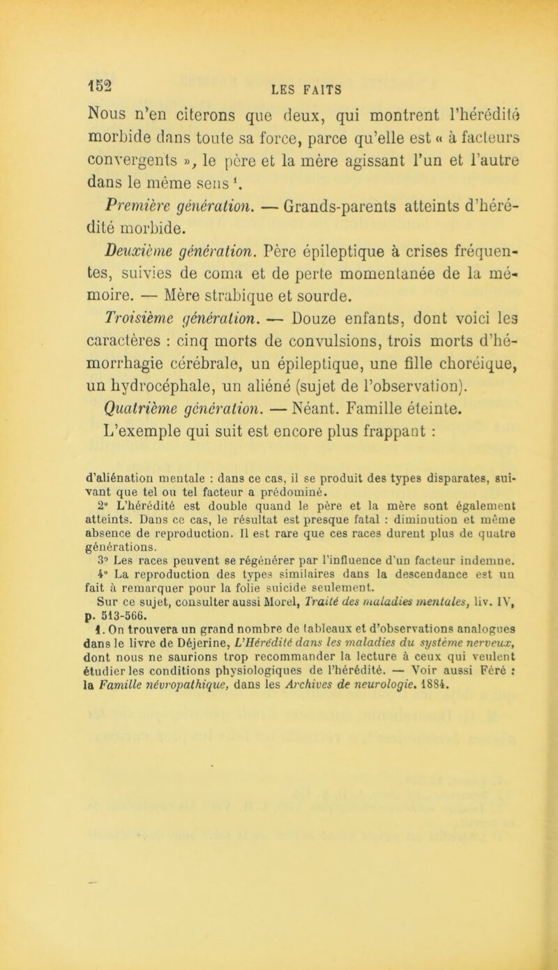 Nous n'en citerons que deux, qui montrent l’hérédité morbide dans toute sa force, parce qu’elle est « à facteurs convergents », le père et la mère agissant l’un et l’autre dans le même sens ’. Première génération. — Grands-parents atteints d’héré- dité morbide. Deuxieme génération. Père épileptique à crises fréquen- tes, suivies de coma et de perte momentanée de la mé- moire. — Mère strabique et sourde. Troisième génération. — Douze enfants, dont voici les caractères : cinq morts de convulsions, trois morts d’hé- morrhagie cérébrale, un épileptique, une fille choréique, un hydrocéphale, un aliéné (sujet de l’observation). Quatrième génération. — Néant. Famille éteinte. L’exemple qui suit est encore plus frappant : d’aliénation mentale : dans ce cas, il se produit des types disparates, sui- vant que tel ou tel facteur a prédominé. 2“ L’hérédité est double quand le père et la mère sont également atteints. Dans ce cas, le résultat est presque fatal : diminution et même absence de reproduction. Il est rare que ces races durent plus de quatre générations. 3’ Les races peuvent se régénérer par l’influence d'un facteur indemne. 4° La reproduction des types similaires dans la descendance est un fait à remarquer pour la folie suicide seulement. Sur ce sujet, consulter aussi Morel. Traité des maladies mentales, liv. IV. p. 513-566. 1. On trouvera un grand nombre de tableaux et d’observations analogues dans le livre de Déjerine, L'Hérédité dans les maladies du système nerveux, dont nous ne saurions trop recommander la lecture à ceux qui veulent étudier les conditions physiologiques de l’hérédité. — Voir aussi Féré : la Famille névropathique, dans les Archives de neurologie. 1884.