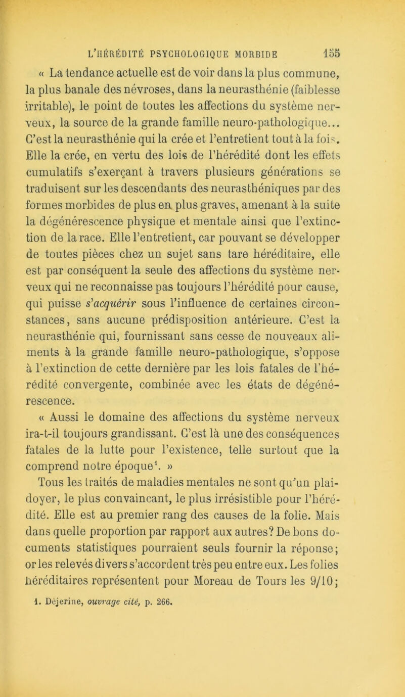 « La tendance actuelle est de voir dans la plus commune, la plus banale des névroses, dans la neurasthénie (faiblesse irritable), le point de toutes les affections du système ner- veux, la source de la grande famille neuro-pathologique... C’est la neurasthénie qui la crée et l’entretient tout à la foi-. Elle la crée, en vertu des lois de l’hérédité dont les effets cumulatifs s’exerçant à travers plusieurs générations se traduisent sur les descendants des neurasthéniques par des formes morbides de plus en plus graves, amenant à la suite la dégénérescence physique et mentale ainsi que l’extinc- tion de la race. Elle l’entretient, car pouvant se développer de toutes pièces chez un sujet sans tare héréditaire, elle est par conséquent la seule des affections du système ner- veux qui ne reconnaisse pas toujours l’hérédité pour cause, qui puisse s'acquérir sous l’influence de certaines circon- stances, sans aucune prédisposition antérieure. C’est la neurasthénie qui, fournissant sans cesse de nouveaux ali- ments à la grande famille neuro-pathologique, s’oppose à l’extinction de cette dernière par les lois fatales de l'hé- rédité convergente, combinée avec les états de dégéné- rescence. « Aussi le domaine des affections du système nerveux ira-t-il toujours grandissant. C’est là une des conséquences fatales de la lutte pour l’existence, telle surtout que la comprend notre époque1. » Tous les traités de maladies mentales ne sont qu’un plai- doyer, le plus convaincant, le plus irrésistible pour l’héré- dité. Elle est au premier rang des causes de la folie. Mais dans quelle proportion par rapport aux autres? De bons do- cuments statistiques pourraient seuls fournir la réponse; or les relevés divers s’accordent très peu entre eux. Les folies héréditaires représentent pour Moreau de Tours les 9/10; 1. Déjerine, ouvrage cité, p. 266.