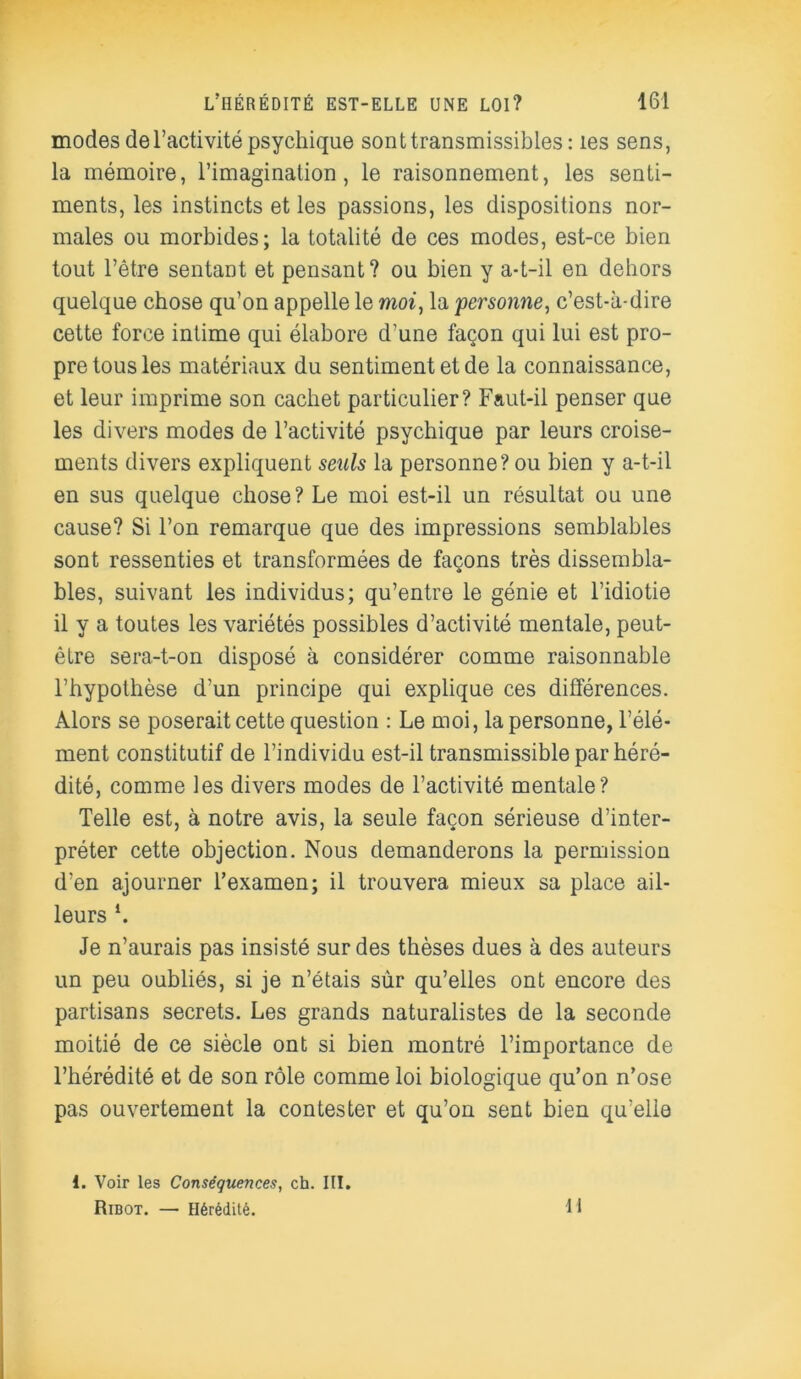 modes de l’activité psychique sont transmissibles: les sens, la mémoire, l’imagination, le raisonnement, les senti- ments, les instincts et les passions, les dispositions nor- males ou morbides; la totalité de ces modes, est-ce bien tout l’être sentant et pensant? ou bien y a-t-il en dehors quelque chose qu’on appelle le moi, la 'personne, c’est-à-dire cette force intime qui élabore d’une façon qui lui est pro- pre tous les matériaux du sentiment et de la connaissance, et leur imprime son cachet particulier? Faut-il penser que les divers modes de l’activité psychique par leurs croise- ments divers expliquent seuls la personne? ou bien y a-t-il en sus quelque chose? Le moi est-il un résultat ou une cause? Si l’on remarque que des impressions semblables sont ressenties et transformées de façons très dissembla- bles, suivant les individus; qu’entre le génie et l’idiotie il y a toutes les variétés possibles d’activité mentale, peut- être sera-t-on disposé à considérer comme raisonnable l’hypothèse d’un principe qui explique ces différences. Alors se poserait cette question : Le moi, la personne, l’élé- ment constitutif de l’individu est-il transmissible par héré- dité, comme les divers modes de l’activité mentale? Telle est, à notre avis, la seule façon sérieuse d’inter- préter cette objection. Nous demanderons la permission d’en ajourner l’examen; il trouvera mieux sa place ail- leurs L Je n’aurais pas insisté sur des thèses dues à des auteurs un peu oubliés, si je n’étais sùr qu’elles ont encore des partisans secrets. Les grands naturalistes de la seconde moitié de ce siècle ont si bien montré l’importance de l’hérédité et de son rôle comme loi biologique qu’on n’ose pas ouvertement la contester et qu’on sent bien qu’elle 1. Voir les Conséquences, ch. III. Ribot. — Hérédité. 11