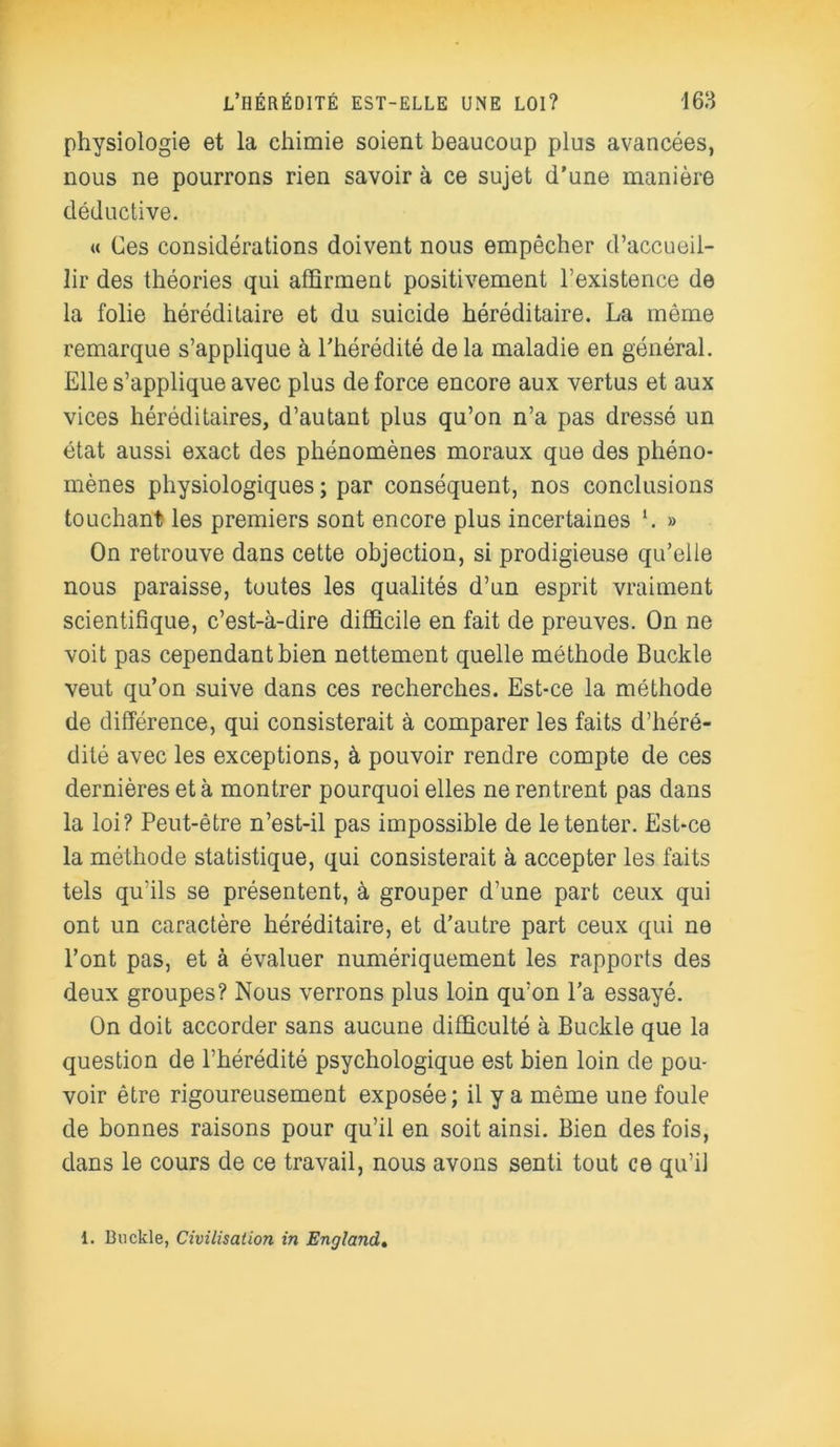 physiologie et la chimie soient beaucoup plus avancées, nous ne pourrons rien savoir à ce sujet d’une manière déductive. « Ces considérations doivent nous empêcher d’accueil- lir des théories qui affirment positivement l’existence de la folie héréditaire et du suicide héréditaire. La même remarque s’applique à l’hérédité de la maladie en général. Elle s’applique avec plus de force encore aux vertus et aux vices héréditaires, d’autant plus qu’on n’a pas dressé un état aussi exact des phénomènes moraux que des phéno- mènes physiologiques ; par conséquent, nos conclusions touchant les premiers sont encore plus incertaines *. » On retrouve dans cette objection, si prodigieuse qu’elle nous paraisse, toutes les qualités d’un esprit vraiment scientifique, c’est-à-dire difficile en fait de preuves. On ne voit pas cependant bien nettement quelle méthode Buckle veut qu’on suive dans ces recherches. Est-ce la méthode de différence, qui consisterait à comparer les faits d’héré- dité avec les exceptions, à pouvoir rendre compte de ces dernières et à montrer pourquoi elles ne rentrent pas dans la loi? Peut-être n’est-il pas impossible de le tenter. Est-ce la méthode statistique, qui consisterait à accepter les faits tels qu'ils se présentent, à grouper d’une part ceux qui ont un caractère héréditaire, et d’autre part ceux qui ne l’ont pas, et à évaluer numériquement les rapports des deux groupes? Nous verrons plus loin qu’on l’a essayé. On doit accorder sans aucune difficulté à Buckle que la question de l’hérédité psychologique est bien loin de pou- voir être rigoureusement exposée; il y a même une foule de bonnes raisons pour qu’il en soit ainsi. Bien des fois, dans le cours de ce travail, nous avons senti tout ce qu’il 1. Buckle, Civilisation in England.