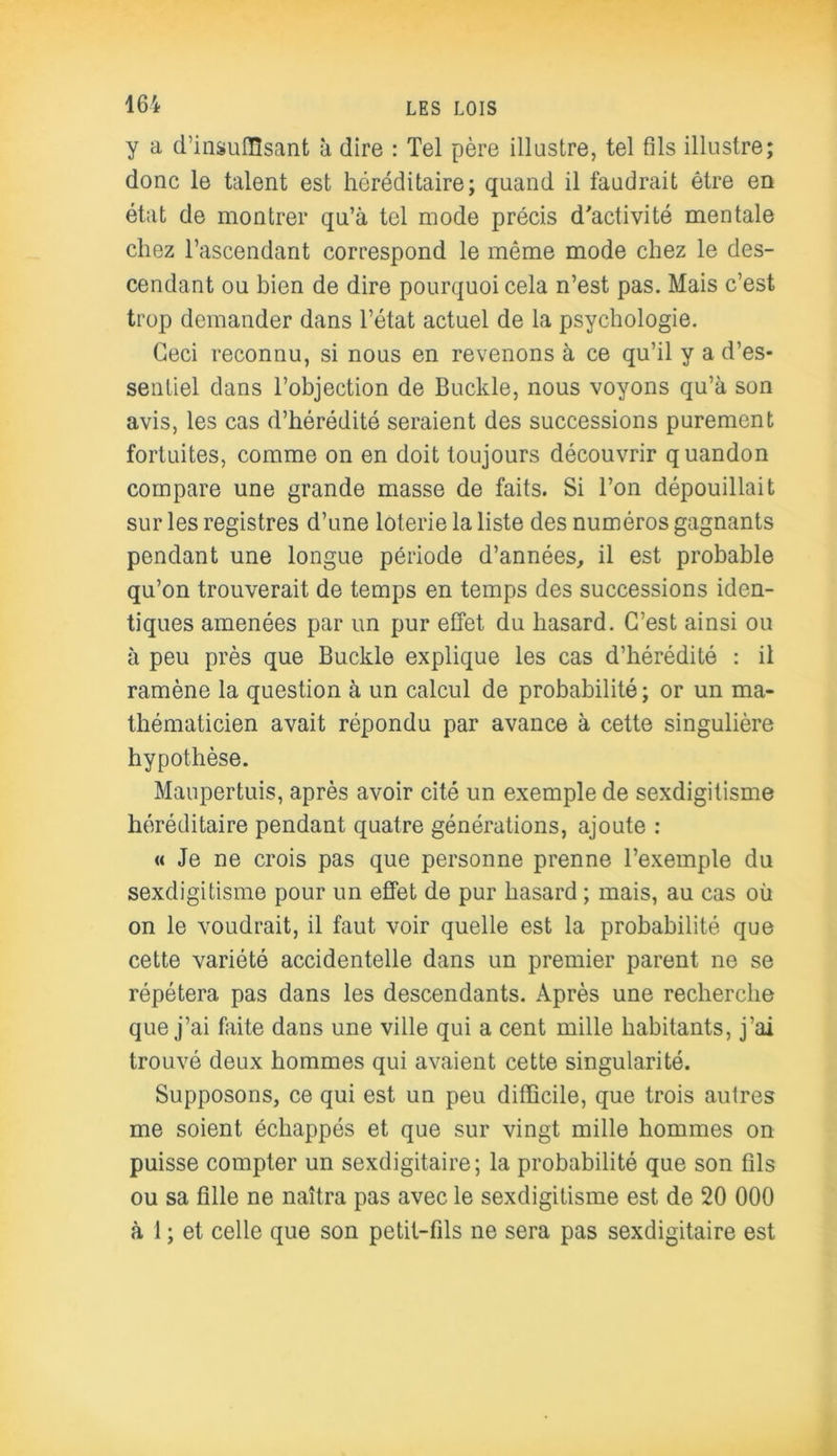 y a d'insuffisant à dire : Tel père illustre, tel fils illustre; donc le talent est héréditaire; quand il faudrait être en état de montrer qu’à tel mode précis d'activité mentale chez l’ascendant correspond le même mode chez le des- cendant ou bien de dire pourquoi cela n’est pas. Mais c’est trop demander dans l’état actuel de la psychologie. Ceci reconnu, si nous en revenons à ce qu’il y a d’es- sentiel dans l’objection de Buckle, nous voyons qu’à son avis, les cas d’hérédité seraient des successions purement fortuites, comme on en doit toujours découvrir quandon compare une grande masse de faits. Si l’on dépouillait sur les registres d’une loterie la liste des numéros gagnants pendant une longue période d’années, il est probable qu’on trouverait de temps en temps des successions iden- tiques amenées par un pur effet du hasard. C’est ainsi ou à peu près que Buckle explique les cas d’hérédité : il ramène la question à un calcul de probabilité ; or un ma- thématicien avait répondu par avance à cette singulière hypothèse. Maupertuis, après avoir cité un exemple de sexdigitisme héréditaire pendant quatre générations, ajoute : « Je ne crois pas que personne prenne l’exemple du sexdigitisme pour un effet de pur hasard ; mais, au cas où on le voudrait, il faut voir quelle est la probabilité que cette variété accidentelle dans un premier parent ne se répétera pas dans les descendants. Après une recherche que j’ai faite dans une ville qui a cent mille habitants, j’ai trouvé deux hommes qui avaient cette singularité. Supposons, ce qui est un peu difficile, que trois autres me soient échappés et que sur vingt mille hommes on puisse compter un sexdigitaire; la probabilité que son fils ou sa fille ne naîtra pas avec le sexdigitisme est de 20 000 à 1 ; et celle que son petit-fils ne sera pas sexdigitaire est