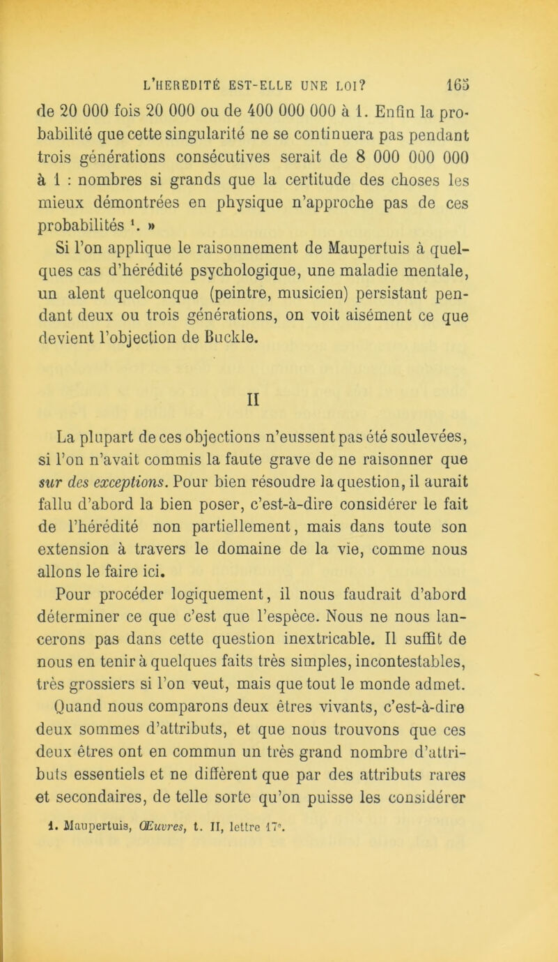 rie 20 000 fois 20 000 ou cle 400 000 000 à 1. Enfin la pro- babilité que cette singularité ne se continuera pas pendant trois générations consécutives serait de 8 000 000 000 à 1 : nombres si grands que la certitude des choses les mieux démontrées en physique n’approche pas de ces probabilités ‘. » Si l’on applique le raisonnement de Maupertuis à quel- ques cas d’hérédité psychologique, une maladie mentale, un aient quelconque (peintre, musicien) persistant pen- dant deux ou trois générations, on voit aisément ce que devient l’objection de Buckle. II La plupart de ces objections n’eussent pas été soulevées, si l’on n’avait commis la faute grave de ne raisonner que sur des exceptions. Pour bien résoudre la question, il aurait fallu d’abord la bien poser, c’est-à-dire considérer le fait de l’hérédité non partiellement, mais dans toute son extension à travers le domaine de la vie, comme nous allons le faire ici. Pour procéder logiquement, il nous faudrait d’abord déterminer ce que c’est que l’espèce. Nous ne nous lan- cerons pas dans cette question inextricable. Il suffit de nous en tenir à quelques faits très simples, incontestables, très grossiers si l’on veut, mais que tout le monde admet. Quand nous comparons deux êtres vivants, c’est-à-dire deux sommes d’attributs, et que nous trouvons que ces deux êtres ont en commun un très grand nombre d’attri- buts essentiels et ne diffèrent que par des attributs rares et secondaires, de telle sorte qu’on puisse les considérer i. Maupertuis, Œuvres, t. II, lettre 17°.