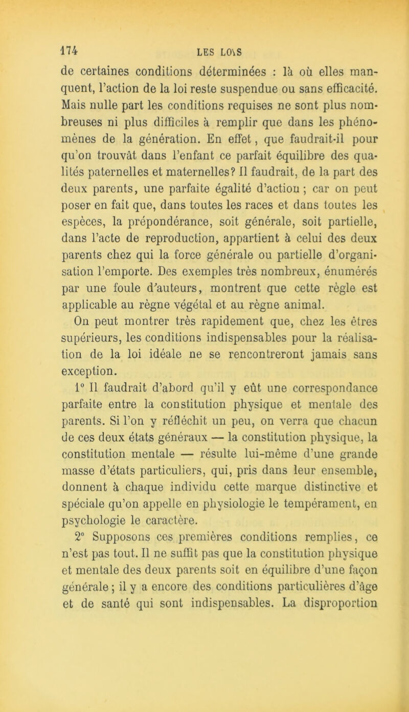 de certaines conditions déterminées : là où elles man- quent, l’action de la loi reste suspendue ou sans efficacité. Mais nulle part les conditions requises ne sont plus nom- breuses ni plus difficiles à remplir que dans les phéno- mènes de la génération. En effet, que faudrait-il pour qu’on trouvât dans l’enfant ce parfait équilibre des qua- lités paternelles et maternelles? Il faudrait, de la part des deux parents, une parfaite égalité d’action; car on peut poser en fait que, dans toutes les races et dans toutes les espèces, la prépondérance, soit générale, soit partielle, dans l’acte de reproduction, appartient à celui des deux parents chez qui la force générale ou partielle d’organi- sation l’emporte. Des exemples très nombreux, énumérés par une foule d'auteurs, montrent que cette règle est applicable au règne végétal et au règne animal. On peut montrer très rapidement que, chez les êtres supérieurs, les conditions indispensables pour la réalisa- tion de la loi idéale ne se rencontreront jamais sans exception. 1° Il faudrait d’abord qu’il y eût une correspondance parfaite entre la constitution physique et mentale des parents. Si l’on y réfléchit un peu, on verra que chacun de ces deux états généraux — la constitution physique, la constitution mentale — résulte lui-même d’une grande masse d’états particuliers, qui, pris dans leur ensemble, donnent à chaque individu cette marque distinctive et spéciale qu’on appelle en physiologie le tempérament, en psychologie le caractère. 2° Supposons ces premières conditions remplies, ce n’est pas tout. Il ne suffit pas que la constitution physique et mentale des deux parents soit en équilibre d’une façon générale ; il y a encore des conditions particulières d’âge et de santé qui sont indispensables. La disproportion