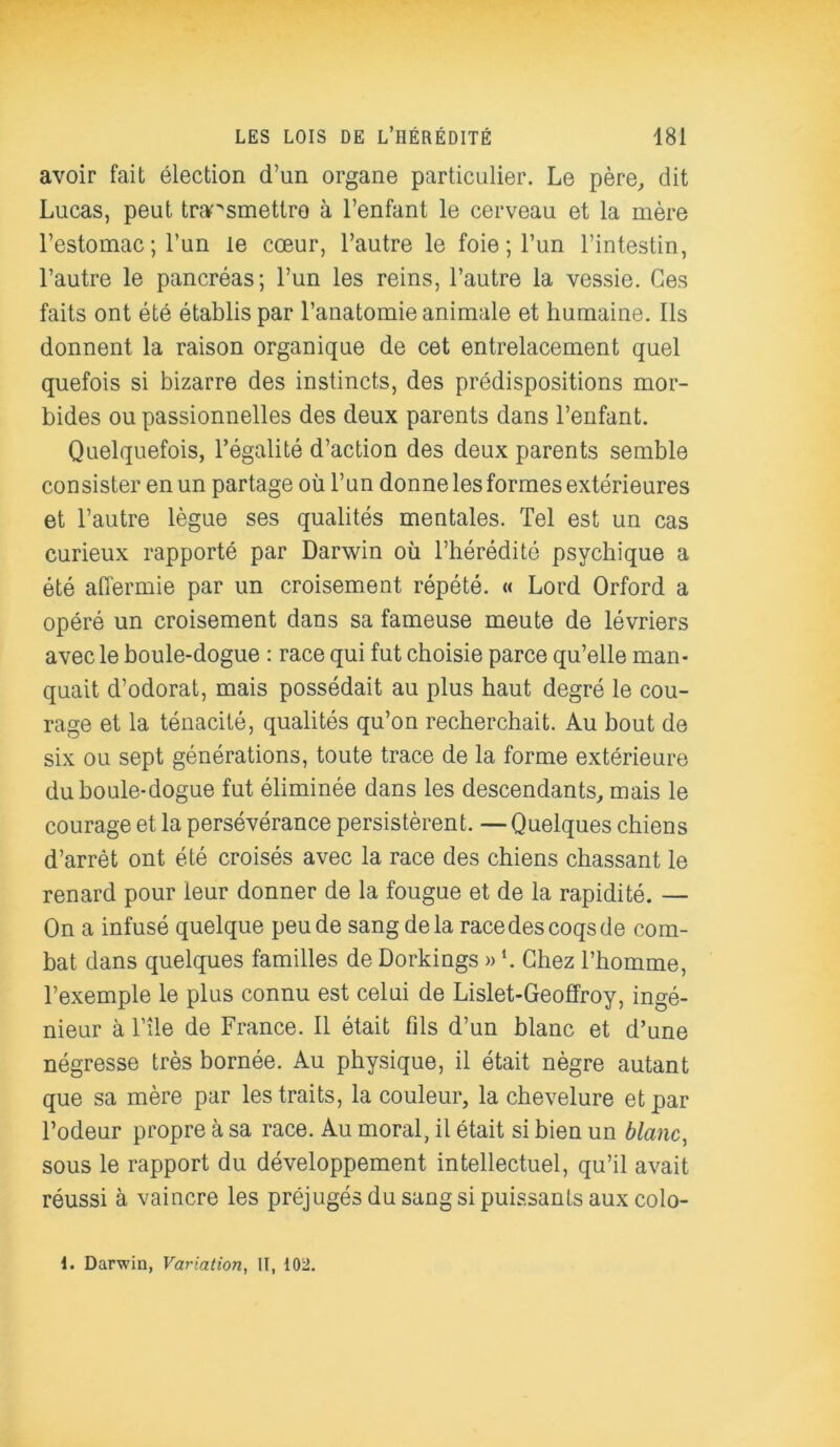 avoir fait élection d’un organe particulier. Le père, dit Lucas, peut transmettre à l’enfant le cerveau et la mère l’estomac; l’un le cœur, l’autre le foie ; l’un l’intestin, l’autre le pancréas; l’un les reins, l’autre la vessie. Ces faits ont été établis par l’anatomie animale et humaine. Ils donnent la raison organique de cet entrelacement quel quefois si bizarre des instincts, des prédispositions mor- bides ou passionnelles des deux parents dans l’enfant. Quelquefois, l’égalité d’action des deux parents semble consister en un partage où l’un donne les formes extérieures et l’autre lègue ses qualités mentales. Tel est un cas curieux rapporté par Darwin où l’hérédité psychique a été affermie par un croisement répété. « Lord Orford a opéré un croisement dans sa fameuse meute de lévriers avec le boule-dogue : race qui fut choisie parce qu’elle man- quait d’odorat, mais possédait au plus haut degré le cou- rage et la ténacité, qualités qu’on recherchait. Au bout de six ou sept générations, toute trace de la forme extérieure du boule-dogue fut éliminée dans les descendants, mais le courage et la persévérance persistèrent. —Quelques chiens d’arrêt ont été croisés avec la race des chiens chassant le renard pour leur donner de la fougue et de la rapidité. — On a infusé quelque peu de sang delà race des coqs de com- bat dans quelques familles de Dorkings » *. Chez l’homme, l’exemple le plus connu est celui de Lislet-Geoffroy, ingé- nieur à l’île de France. Il était fils d’un blanc et d’une négresse très bornée. Au physique, il était nègre autant que sa mère par les traits, la couleur, la chevelure et par l’odeur propre à sa race. Au moral, il était si bien un blanc, sous le rapport du développement intellectuel, qu’il avait réussi à vaincre les préjugés du sang si puissants aux colo-