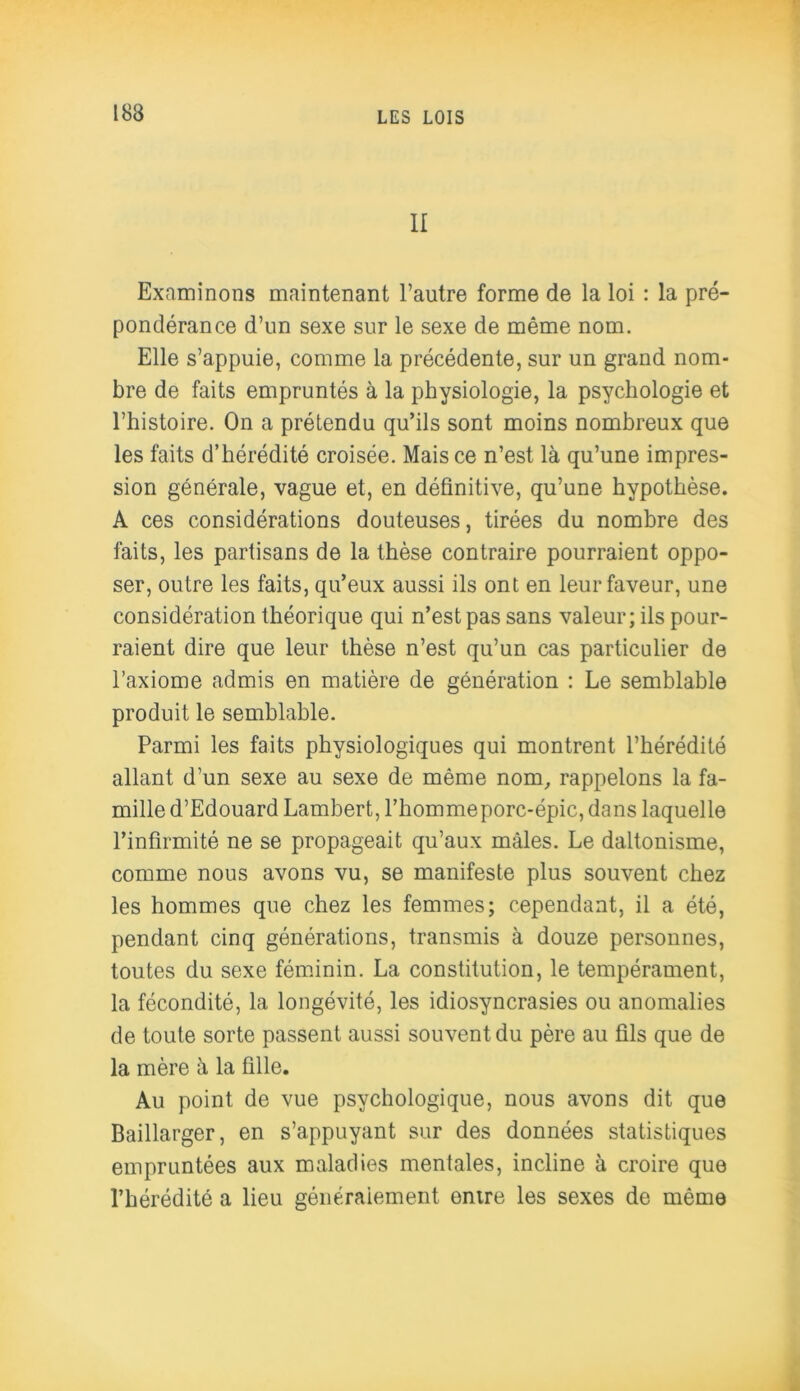 II Examinons maintenant l’autre forme de la loi : la pré- pondérance d’un sexe sur le sexe de même nom. Elle s’appuie, comme la précédente, sur un grand nom- bre de faits empruntés à la physiologie, la psychologie et l’histoire. On a prétendu qu’ils sont moins nombreux que les faits d’hérédité croisée. Mais ce n’est là qu’une impres- sion générale, vague et, en définitive, qu’une hypothèse. A ces considérations douteuses, tirées du nombre des faits, les partisans de la thèse contraire pourraient oppo- ser, outre les faits, qu’eux aussi ils ont en leur faveur, une considération théorique qui n’est pas sans valeur; ils pour- raient dire que leur thèse n’est qu’un cas particulier de l’axiome admis en matière de génération : Le semblable produit le semblable. Parmi les faits physiologiques qui montrent l’hérédité allant d’un sexe au sexe de même nom, rappelons la fa- mille d’Edouard Lambert, l’hommeporc-épic,dans laquelle l’infirmité ne se propageait qu’aux mâles. Le daltonisme, comme nous avons vu, se manifeste plus souvent chez les hommes que chez les femmes; cependant, il a été, pendant cinq générations, transmis à douze personnes, toutes du sexe féminin. La constitution, le tempérament, la fécondité, la longévité, les idiosyncrasies ou anomalies de toute sorte passent aussi souvent du père au fils que de la mère à la fille. Au point de vue psychologique, nous avons dit que Baillarger, en s’appuyant sur des données statistiques empruntées aux maladies mentales, incline à croire que l’hérédité a lieu généralement entre les sexes de même