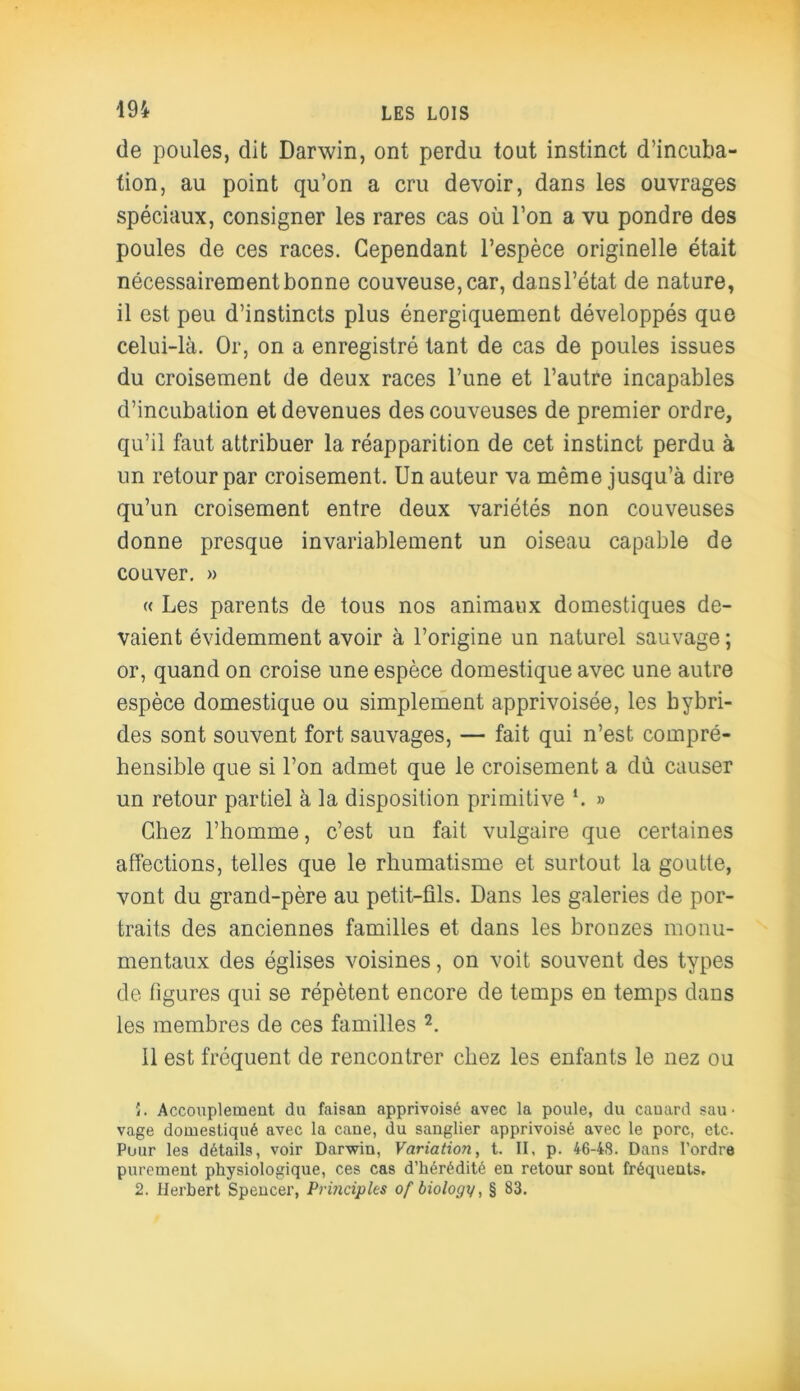 de poules, dit Darwin, ont perdu tout instinct d’incuba- tion, au point qu’on a cru devoir, dans les ouvrages spéciaux, consigner les rares cas où l’on a vu pondre des poules de ces races. Cependant l’espèce originelle était nécessairement bonne couveuse, car, dansl’état de nature, il est peu d’instincts plus énergiquement développés que celui-là. Or, on a enregistré tant de cas de poules issues du croisement de deux races l’une et l’autre incapables d’incubation et devenues des couveuses de premier ordre, qu’il faut attribuer la réapparition de cet instinct perdu à un retour par croisement. Un auteur va même jusqu’à dire qu’un croisement entre deux variétés non couveuses donne presque invariablement un oiseau capable de couver. » « Les parents de tous nos animaux domestiques de- vaient évidemment avoir à l’origine un naturel sauvage ; or, quand on croise une espèce domestique avec une autre espèce domestique ou simplement apprivoisée, les hybri- des sont souvent fort sauvages, — fait qui n’est compré- hensible que si l’on admet que le croisement a dù causer un retour partiel à la disposition primitive *. » Chez l’homme, c’est un fait vulgaire que certaines affections, telles que le rhumatisme et surtout la goutte, vont du grand-père au petit-fils. Dans les galeries de por- traits des anciennes familles et dans les bronzes monu- mentaux des églises voisines, on voit souvent des types de figures qui se répètent encore de temps en temps dans les membres de ces familles 2. Il est fréquent de rencontrer chez les enfants le nez ou 5. Accouplement du faisan apprivoisé avec la poule, du cauard sau ■ vage domestiqué avec la cane, du sanglier apprivoisé avec le porc, etc. Pour les détails, voir Darwin, Variation, t. II, p. 46-48. Dans l’ordre purement physiologique, ces cas d’hérédité en retour sont fréquents. 2. Herbert Spencer, Prindples of biology, § 83.