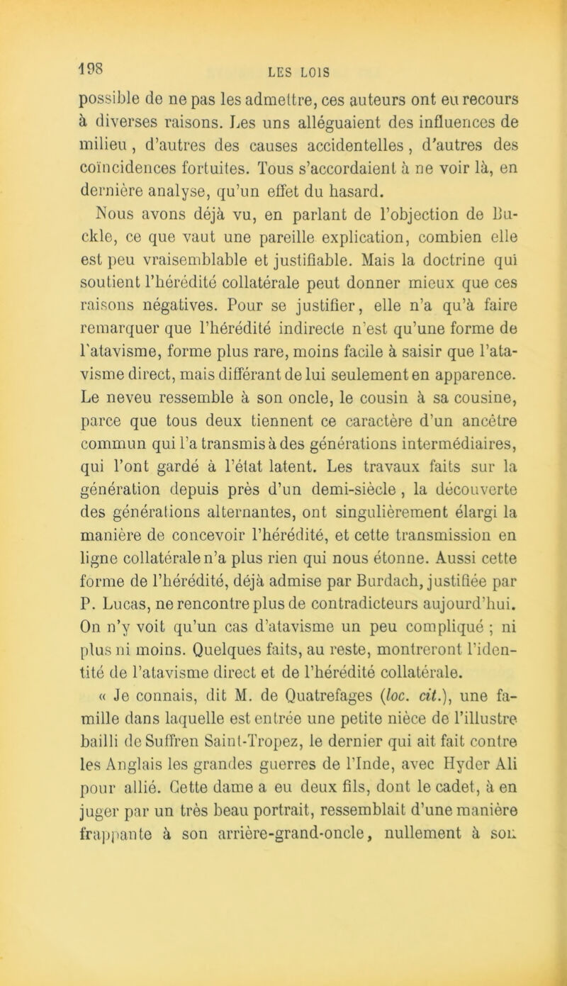 possible de ne pas les admettre, ces auteurs ont eu recours à diverses raisons. Les uns alléguaient des influences de milieu , d’autres des causes accidentelles, d'autres des coïncidences fortuites. Tous s’accordaient à ne voir là, en dernière analyse, qu’un effet du hasard. Nous avons déjà vu, en parlant de l’objection de Lu- cide, ce que vaut une pareille explication, combien elle est peu vraisemblable et justifiable. Mais la doctrine qui soutient l’hérédité collatérale peut donner mieux que ces raisons négatives. Pour se justifier, elle n’a qu’à faire remarquer que l’hérédité indirecte n’est qu’une forme de l'atavisme, forme plus rare, moins facile à saisir que l’ata- visme direct, mais différant de lui seulement en apparence. Le neveu ressemble à son oncle, le cousin à sa cousine, parce que tous deux tiennent ce caractère d’un ancêtre commun qui l’a transmis à des générations intermédiaires, qui l’ont gardé à l’état latent. Les travaux faits sur la génération depuis près d’un demi-siècle , la découverte des générations alternantes, ont singulièrement élargi la manière de concevoir l’hérédité, et cette transmission en ligne collatérale n’a plus rien qui nous étonne. Aussi cette forme de l’hérédité, déjà admise par Burdach, justifiée par P. Lucas, ne rencontre plus de contradicteurs aujourd’hui. On n’y voit qu’un cas d’atavisme un peu compliqué ; ni plus ni moins. Quelques faits, au reste, montreront l’iden- tité de l’atavisme direct et de l’hérédité collatérale. « Je connais, dit M. de Quatrefages (toc. cit.), une fa- mille dans laquelle est entrée une petite nièce de l’illustre bailli deSuffren Saint-Tropez, le dernier qui ait fait contre les Anglais les grandes guerres de l’Inde, avec Hyder Ali pour allié. Cette dame a eu deux fils, dont le cadet, à en juger par un très beau portrait, ressemblait d’une manière frappante à son arrière-grand-oncle, nullement à soi: