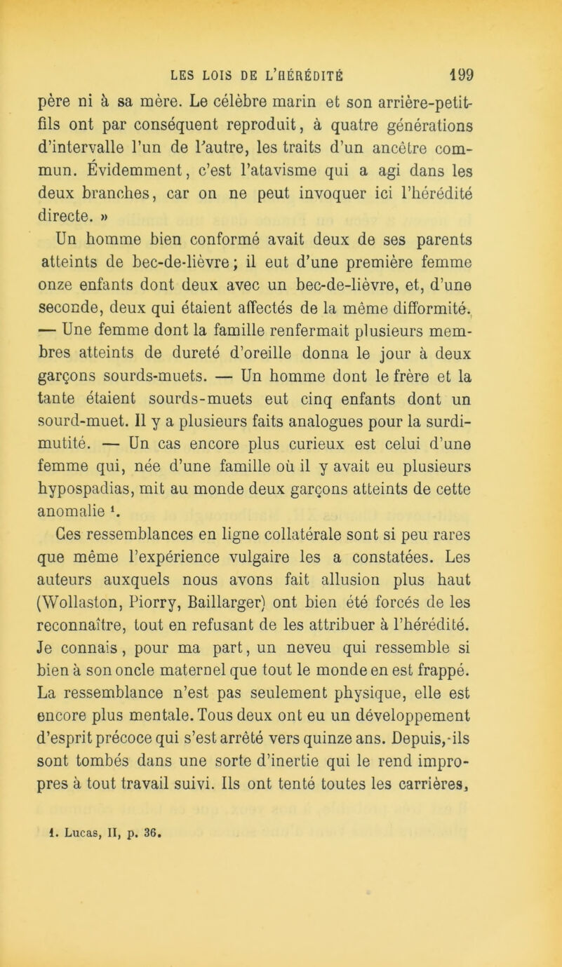 père ni à sa mère. Le célèbre marin et son arrière-petit- fils ont par conséquent reproduit, à quatre générations d’intervalle l’un de l'autre, les traits d’un ancêtre com- mun. Évidemment, c’est l’atavisme qui a agi dans les deux branches, car on ne peut invoquer ici l’hérédité directe. » Un homme bien conformé avait deux de ses parents atteints de bec-de-lièvre ; il eut d’une première femme onze enfants dont deux avec un bec-de-lièvre, et, d’une seconde, deux qui étaient affectés de la même difformité. — Une femme dont la famille renfermait plusieurs mem- bres atteints de dureté d’oreille donna le jour à deux garçons sourds-muets. — Un homme dont le frère et la tante étaient sourds-muets eut cinq enfants dont un sourd-muet. Il y a plusieurs faits analogues pour la surdi- mutité. — Un cas encore plus curieux est celui d’une femme qui, née d’une famille où il y avait eu plusieurs hypospadias, mit au monde deux garçons atteints de cette anomalie *. Ces ressemblances en ligne collatérale sont si peu rares que même l’expérience vulgaire les a constatées. Les auteurs auxquels nous avons fait allusion plus haut (Wollaston, Piorry, Baillarger) ont bien été forcés de les reconnaître, tout en refusant de les attribuer à l’hérédité. Je connais, pour ma part, un neveu qui ressemble si bien à son oncle maternel que tout le monde en est frappé. La ressemblance n’est pas seulement physique, elle est encore plus mentale. Tous deux ont eu un développement d’esprit précoce qui s’est arrêté vers quinze ans. Depuis,-ils sont tombés dans une sorte d’inertie qui le rend impro- pres à tout travail suivi. Ils ont tenté toutes les carrières. i. Lucas, II, p. 36.