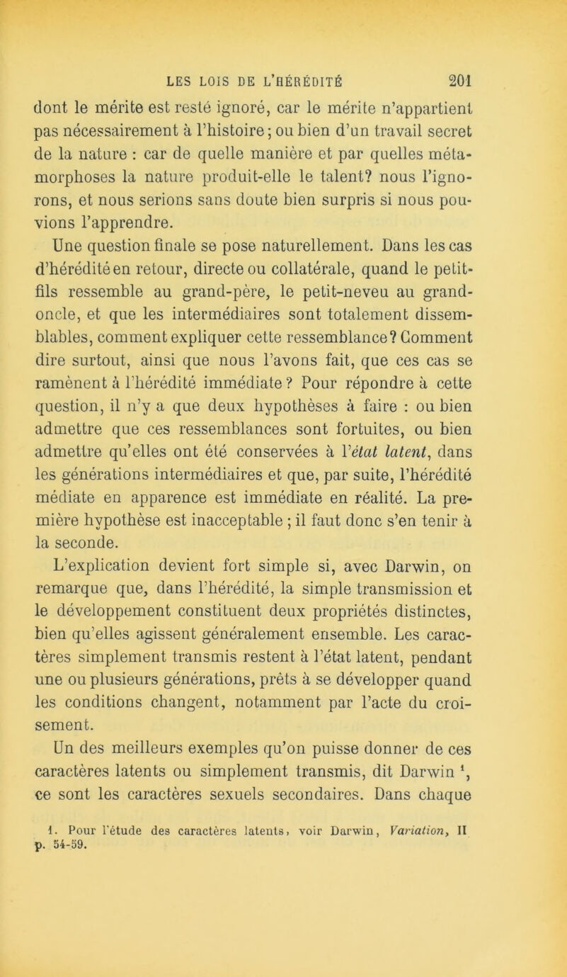 dont le mérite est resté ignoré, car le mérite n’appartient pas nécessairement à l’histoire; ou bien d’un travail secret de la nature : car de quelle manière et par quelles méta- morphoses la nature produit-elle le talent? nous l’igno- rons, et nous serions sans doute bien surpris si nous pou- vions l’apprendre. Une question finale se pose naturellement. Dans les cas d’hérédité en retour, directe ou collatérale, quand le petit- fils ressemble au grand-père, le petit-neveu au grand- oncle, et que les intermédiaires sont totalement dissem- blables, comment expliquer cette ressemblance? Gomment dire surtout, ainsi que nous l’avons fait, que ces cas se ramènent à l’hérédité immédiate ? Pour répondre à cette question, il n’y a que deux hypothèses à faire : ou bien admettre que ces ressemblances sont fortuites, ou bien admettre qu’elles ont été conservées à Vétat latent, dans les générations intermédiaires et que, par suite, l’hérédité médiate en apparence est immédiate en réalité. La pre- mière hypothèse est inacceptable ; il faut donc s’en tenir à la seconde. L’explication devient fort simple si, avec Darwin, on remarque que, dans l’hérédité, la simple transmission et le développement constituent deux propriétés distinctes, bien qu’elles agissent généralement ensemble. Les carac- tères simplement transmis restent à l’état latent, pendant une ou plusieurs générations, prêts à se développer quand les conditions changent, notamment par l’acte du croi- sement. Un des meilleurs exemples qu’on puisse donner de ces caractères latents ou simplement transmis, dit Darwin *, ce sont les caractères sexuels secondaires. Dans chaque 1. Pour l'étude des caractères latents, voir Darwin, Variation, II p. 54-59.