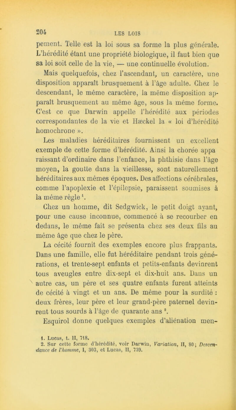 pement. Telle est la loi sous sa forme la plus générale. L’hérédité étant une propriété biologique, il faut bien que sa loi soit celle de la vie, — une continuelle évolution. Mais quelquefois, chez l'ascendant, un caractère, une disposition apparaît brusquement à l’àge adulte. Chez le descendant, le même caractère, la même disposition ap- paraît brusquement au même âge, sous la même forme. C’est ce que Darwin appelle l’hérédité aux périodes correspondantes de la vie et Hæckel la « loi d’hérédité bomocbrone ». Les maladies héréditaires fournissent un excellent exemple de cette forme d’hérédité. Ainsi la chorée appa raissant d’ordinaire dans l’enfance, la phthisie dans l’âge moyen, la goutte dans la vieillesse, sont naturellement héréditaires aux mêmes époques. Désaffections cérébrales, comme l’apoplexie et l’épilepsie, paraissent soumises à la même règle *. Chez un homme, dit Sedgwick, le petit doigt ayant, pour une cause inconnue, commencé à se recourber en dedans, le même fait se présenta chez ses deux fils au même âge que chez le père. La cécité fournit des exemples encore plus frappants. Dans une famille, elle fut héréditaire pendant trois géné- rations, et trente-sept enfants et petits-enfants devinrent tous aveugles entre dix-sept et dix-huit ans. Dans un autre cas, un père et ses quatre enfants furent atteints de cécité à vingt et un ans. De même pour la surdité : deux frères, leur père et leur grand-père paternel devin- rent tous sourds à l’âge de quarante ans 1 2. Esquirol donne quelques exemples d’aliénation men- 1. Lucas, t. II, 718. 2. Sur cette forme d'hérédité, voir Darwiu, Variation, II, 80; Descen- dance de l'homme, I, 303, et Lucas, II, 730.