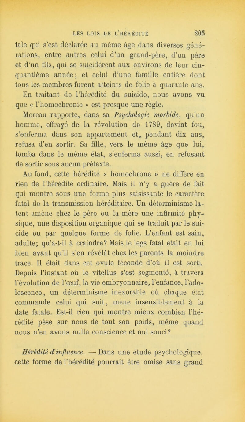 taie qui s’est déclarée au même âge dans diverses géné- rations, entre autres celui d’un grand-père, d’un père et d’un fils, qui se suicidèrent aux environs de leur cin- quantième année; et celui d’une famille entière dont tous les membres furent atteints de folie à quarante ans. En traitant de l’hérédité du suicide, nous avons vu que « l’homochronie » est presque une règle. Moreau rapporte, dans sa Psychologie morbide, qu’un homme, effrayé de la révolution de 1789, devint fou, s’enferma dans son appartement et, pendant dix ans, refusa d’en sortir. Sa fille, vers le même âge que lui, tomba dans le même état, s’enferma aussi, en refusant de sortir sous aucun prétexte. Au fond, cette hérédité « homochrone » ne diffère en rien de l’hérédité ordinaire. Mais il n’y a guère de fait qui montre sous une forme plus saisissante le caractère fatal de la transmission héréditaire. Un déterminisme la- tent amène chez le père ou la mère une infirmité phy- sique, une disposition organique qui se traduit par le sui- cide ou par quelque forme de folie. L’enfant est sain, adulte; qu’a-t-il à craindre? Mais le legs fatal était en lui bien avant qu’il s’en révélât chez les parents la moindre trace. Il était dans cet ovule fécondé d’où il est sorti. Depuis l’instant où le vitellus s’est segmenté, à travers l’évolution de l’œuf, la vie embryonnaire, l’enfance, l'ado- lescence, un déterminisme inexorable où chaque état commande celui qui suit, mène insensiblement à la date fatale. Est-il rien qui montre mieux combien l’hé- rédité pèse sur nous de tout son poids, même quand nous n’en avons nulle conscience et nul souci? Hérédité d'influence. — Dans une étude psychologique, cette forme de l’hérédité pourrait être omise sans grand