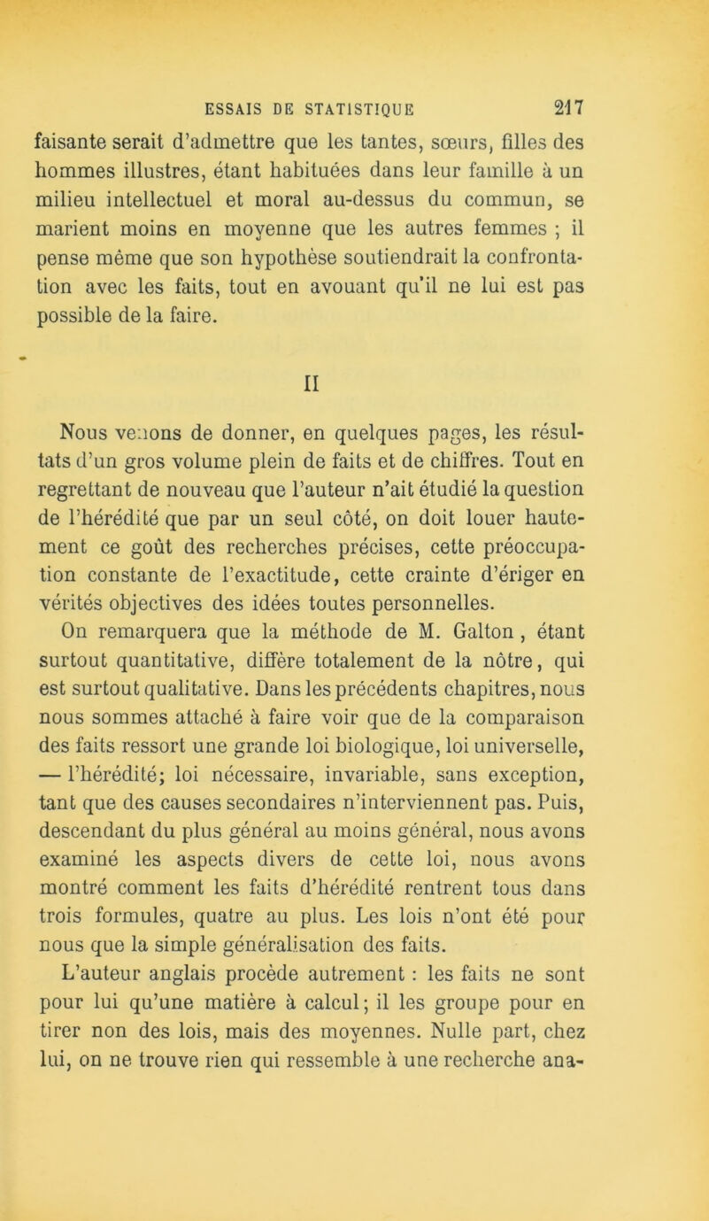 faisante serait d’admettre que les tantes, sœurs, fdles des hommes illustres, étant habituées dans leur famille à un milieu intellectuel et moral au-dessus du commun, se marient moins en moyenne que les autres femmes ; il pense même que son hypothèse soutiendrait la confronta- tion avec les faits, tout en avouant qu’il ne lui est pas possible de la faire. II Nous venons de donner, en quelques pages, les résul- tats d’un gros volume plein de faits et de chiffres. Tout en regrettant de nouveau que l’auteur n’ait étudié la question de l’hérédité que par un seul côté, on doit louer haute- ment ce goût des recherches précises, cette préoccupa- tion constante de l’exactitude, cette crainte d’ériger en vérités objectives des idées toutes personnelles. On remarquera que la méthode de M. Galton , étant surtout quantitative, diffère totalement de la nôtre, qui est surtout qualitative. Dans les précédents chapitres, nous nous sommes attaché à faire voir que de la comparaison des faits ressort une grande loi biologique, loi universelle, — l’hérédité; loi nécessaire, invariable, sans exception, tant que des causes secondaires n’interviennent pas. Puis, descendant du plus général au moins général, nous avons examiné les aspects divers de cette loi, nous avons montré comment les faits d’hérédité rentrent tous dans trois formules, quatre au plus. Les lois n’ont été pour nous que la simple généralisation des faits. L’auteur anglais procède autrement : les faits ne sont pour lui qu’une matière à calcul ; il les groupe pour en tirer non des lois, mais des moyennes. Nulle part, chez lui, on ne trouve rien qui ressemble à une recherche ana-