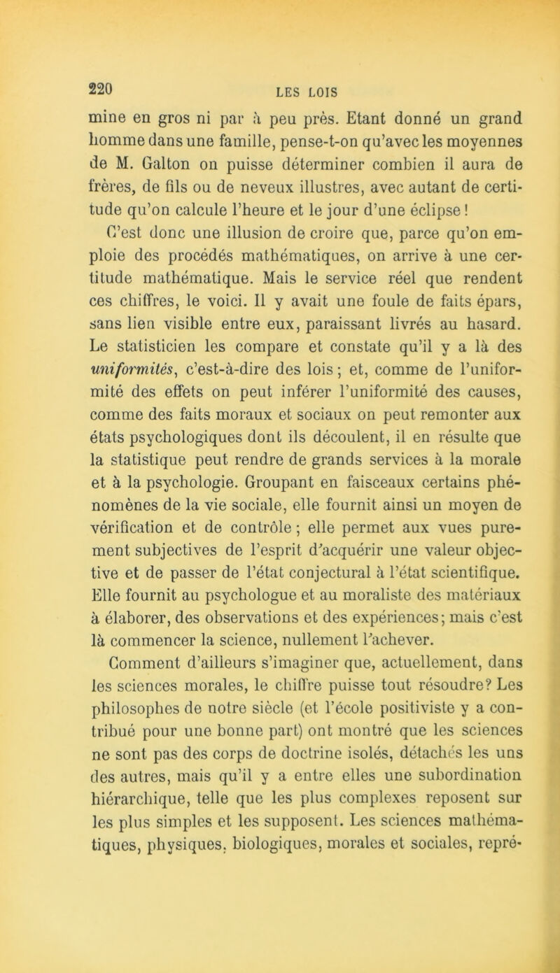 mine en gros ni par à peu près. Etant donné un grand homme dans une famille, pense-t-on qu’avec les moyennes de M. Galton on puisse déterminer combien il aura de frères, de fils ou de neveux illustres, avec autant de certi- tude qu’on calcule l’heure et le jour d’une éclipse ! C’est donc une illusion de croire que, parce qu’on em- ploie des procédés mathématiques, on arrive à une cer- titude mathématique. Mais le service réel que rendent ces chiffres, le voici. 11 y avait une foule de faits épars, sans lien visible entre eux, paraissant livrés au hasard. Le statisticien les compare et constate qu’il y a là des uniformités, c’est-à-dire des lois ; et, comme de l’unifor- mité des effets on peut inférer l’uniformité des causes, comme des faits moraux et sociaux on peut remonter aux états psychologiques dont ils découlent, il en résulte que la statistique peut rendre de grands services à la morale et à la psychologie. Groupant en faisceaux certains phé- nomènes de la vie sociale, elle fournit ainsi un moyen de vérification et de contrôle ; elle permet aux vues pure- ment subjectives de l’esprit d'acquérir une valeur objec- tive et de passer de l’état conjectural à l’état scientifique. Elle fournit au psychologue et au moraliste des matériaux à élaborer, des observations et des expériences; mais c’est là commencer la science, nullement l'achever. Gomment d’ailleurs s’imaginer que, actuellement, dans les sciences morales, le chiffre puisse tout résoudre? Les philosophes de notre siècle (et l’école positiviste y a con- tribué pour une bonne part) ont montré que les sciences ne sont pas des corps de doctrine isolés, détachés les uns des autres, mais qu’il y a entre elles une subordination hiérarchique, telle que les plus complexes reposent sur les plus simples et les supposent. Les sciences mathéma- tiques, physiques, biologiques, morales et sociales, repré-