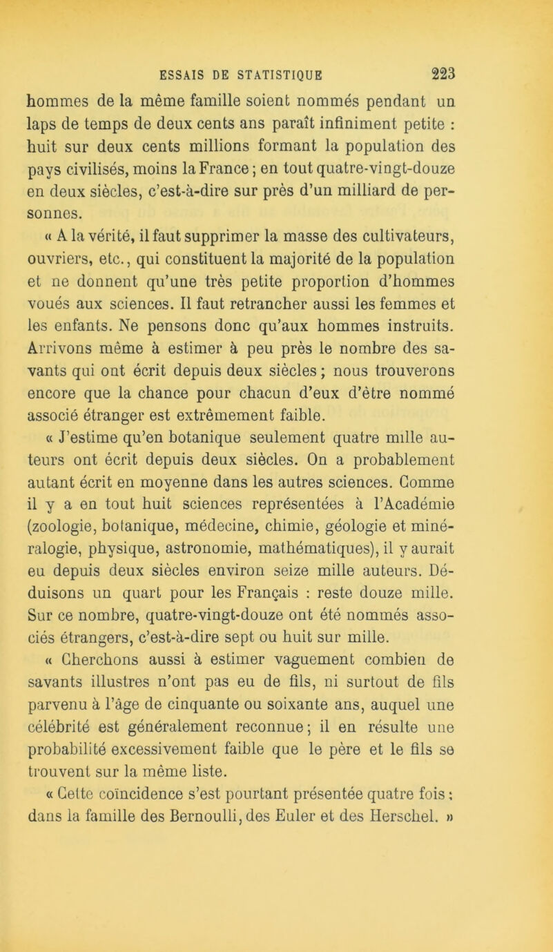 hommes de la même famille soient nommés pendant un laps de temps de deux cents ans paraît infiniment petite : huit sur deux cents millions formant la population des pays civilisés, moins la France; en tout quatre-vingt-douze en deux siècles, c’est-à-dire sur près d’un milliard de per- sonnes. « A la vérité, il faut supprimer la masse des cultivateurs, ouvriers, etc., qui constituent la majorité de la population et ne donnent qu’une très petite proportion d’hommes voués aux sciences. Il faut retrancher aussi les femmes et les enfants. Ne pensons donc qu’aux hommes instruits. Arrivons même à estimer à peu près le nombre des sa- vants qui ont écrit depuis deux siècles ; nous trouverons encore que la chance pour chacun d’eux d’être nommé associé étranger est extrêmement faible. « J’estime qu’en botanique seulement quatre mille au- teurs ont écrit depuis deux siècles. On a probablement autant écrit en moyenne dans les autres sciences. Gomme il y a en tout huit sciences représentées à l’Académie (zoologie, botanique, médecine, chimie, géologie et miné- ralogie, physique, astronomie, mathématiques), il y aurait eu depuis deux siècles environ seize mille auteurs. Dé- duisons un quart pour les Français : reste douze mille. Sur ce nombre, quatre-vingt-douze ont été nommés asso- ciés étrangers, c’est-à-dire sept ou huit sur mille. « Cherchons aussi à estimer vaguement combien de savants illustres n’ont pas eu de fils, ni surtout de fils parvenu à l’âge de cinquante ou soixante ans, auquel une célébrité est généralement reconnue; il en résulte une probabilité excessivement faible que le père et le fils se trouvent sur la même liste. « Celte coïncidence s’est pourtant présentée quatre fois : dans la famille des Bernoulli, des Euler et des Herschel. »