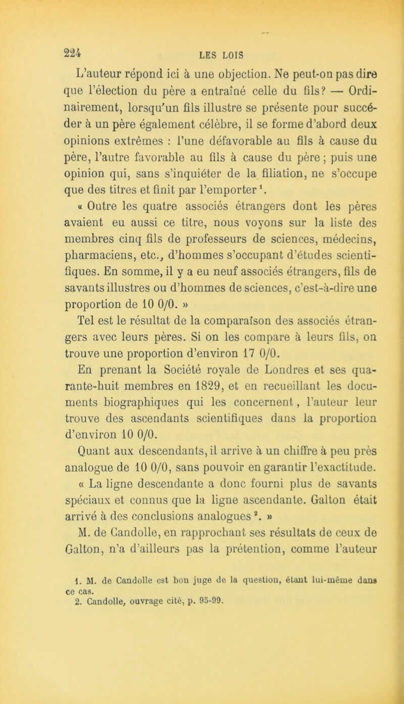 L’auteur répond ici à une objection. Ne peut-on pas dire que l’élection du père a entraîné celle du ûls? — Ordi- nairement, lorsqu’un fils illustre se présente pour succé- der à un père également célèbre, il se forme d’abord deux opinions extrêmes : l’une défavorable au fils à cause du père, l’autre favorable au fils à cause du père ; puis une opinion qui, sans s’inquiéter de la filiation, ne s’occupe que des titres et finit par l’emporter « Outre les quatre associés étrangers dont les pères avaient eu aussi ce titre, nous voyons sur la liste des membres cinq fils de professeurs de sciences, médecins, pharmaciens, etc., d’hommes s’occupant d’études scienti- fiques. En somme, il y a eu neuf associés étrangers, fils de savants illustres ou d’hommes de sciences, c’est-à-dire une proportion de 10 0/0. » Tel est le résultat de la comparaison des associés étran- gers avec leurs pères. Si on les compare à leurs fils, on trouve une proportion d’environ 17 0/0. En prenant la Société royale de Londres et ses qua- rante-huit membres en 1829, et en recueillant les docu- ments biographiques qui les concernent, l’auteur leur trouve des ascendants scientifiques dans la proportion d’environ 10 0/0. Quant aux descendants, il arrive à un chiffre à peu près analogue de 10 0/0, sans pouvoir en garantir l’exactitude. « La ligne descendante a donc fourni plus de savants spéciaux et connus que la ligne ascendante. Galton était arrivé à des conclusions analogues1 2. » M. de Candolle, en rapprochant ses résultats de ceux de Galton, n’a d’ailleurs pas la prétention, comme l’auteur 1. M. de Candolle est bon juge de la question, étant lui-même dans ce cas. 2. Candolle, ouvrage cité, p. 95-99.