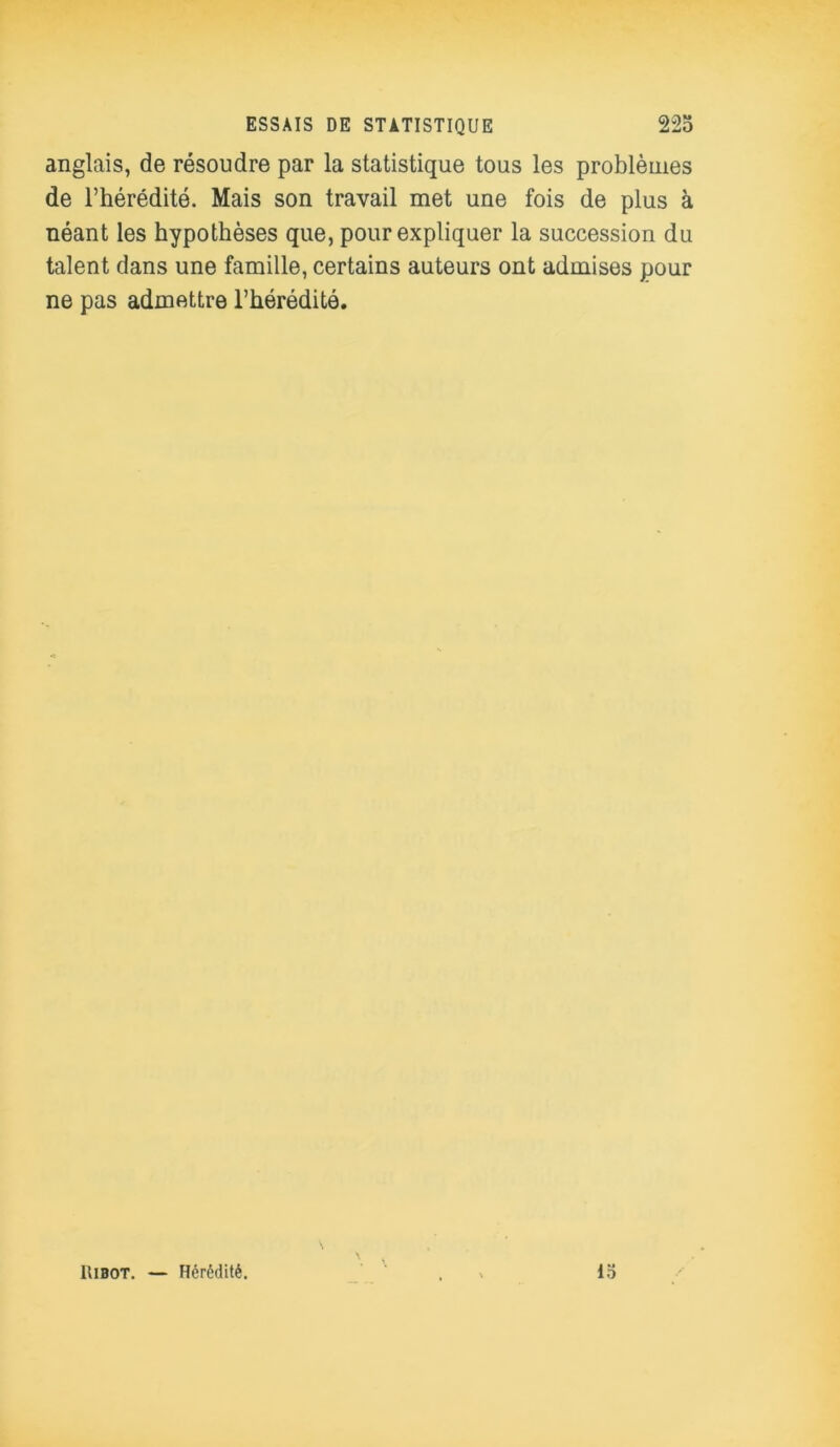 anglais, de résoudre par la statistique tous les problèmes de l’hérédité. Mais son travail met une fois de plus à néant les hypothèses que, pour expliquer la succession du talent dans une famille, certains auteurs ont admises pour ne pas admettre l’hérédité. IIibot. — Hérédité. 15