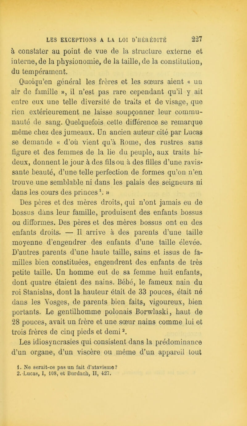 à constater au point de vue de la structure externe et interne, de la physionomie, de la taille, de la constitution, du tempérament. Quoiqu’on général les frères et les sœurs aient « un air de famille », il n’est pas rare cependant qu’il y ait entre eux une telle diversité de traits et de visage, que rien extérieurement ne laisse soupçonner leur commu- nauté de sang. Quelquefois cette différence se remarque même chez des jumeaux. Un ancien auteur cité par Lucas se demande « d’où vient qu’à Home, des rustres sans figure et des femmes de la lie du peuple, aux traits hi- deux, donnent le jour à des fils ou à des filles d’une ravis- sante beauté, d’une telle perfection de formes qu’on n’en trouve une semblable ni dans les palais des seigneurs ni dans les cours des princes h » Des pères et des mères droits, qui n’ont jamais eu de bossus dans leur famille, produisent des enfants bossus ou difformes. Des pères et des mères bossus ont eu des enfants droits. — Il arrive à des parents d’une taille moyenne d’engendrer des enfants d’une taille élevée. D’autres parents d’une haute taille, sains et issus de fa- milles bien constituées, engendrent des enfants de très petite taille. Un homme eut de sa femme huit enfants, dont quatre étaient des nains. Bébé, le fameux nain du roi Stanislas, dont la hauteur était de 33 pouces, était né dans les Vosges, de parents bien faits, vigoureux, bien portants. Le gentilhomme polonais Borwlaski, haut de 28 pouces, avait un frère et une sœur nains comme lui et trois frères de cinq pieds et demi2. Les idiosyncrasies qui consistent dans la prédominance d’un organe, d’un viscère ou même d’un appareil tout 1. Ne serait-ce pas un fait d’atavisme? 2. Lucas, I, 108, et Burdach, II, 427.