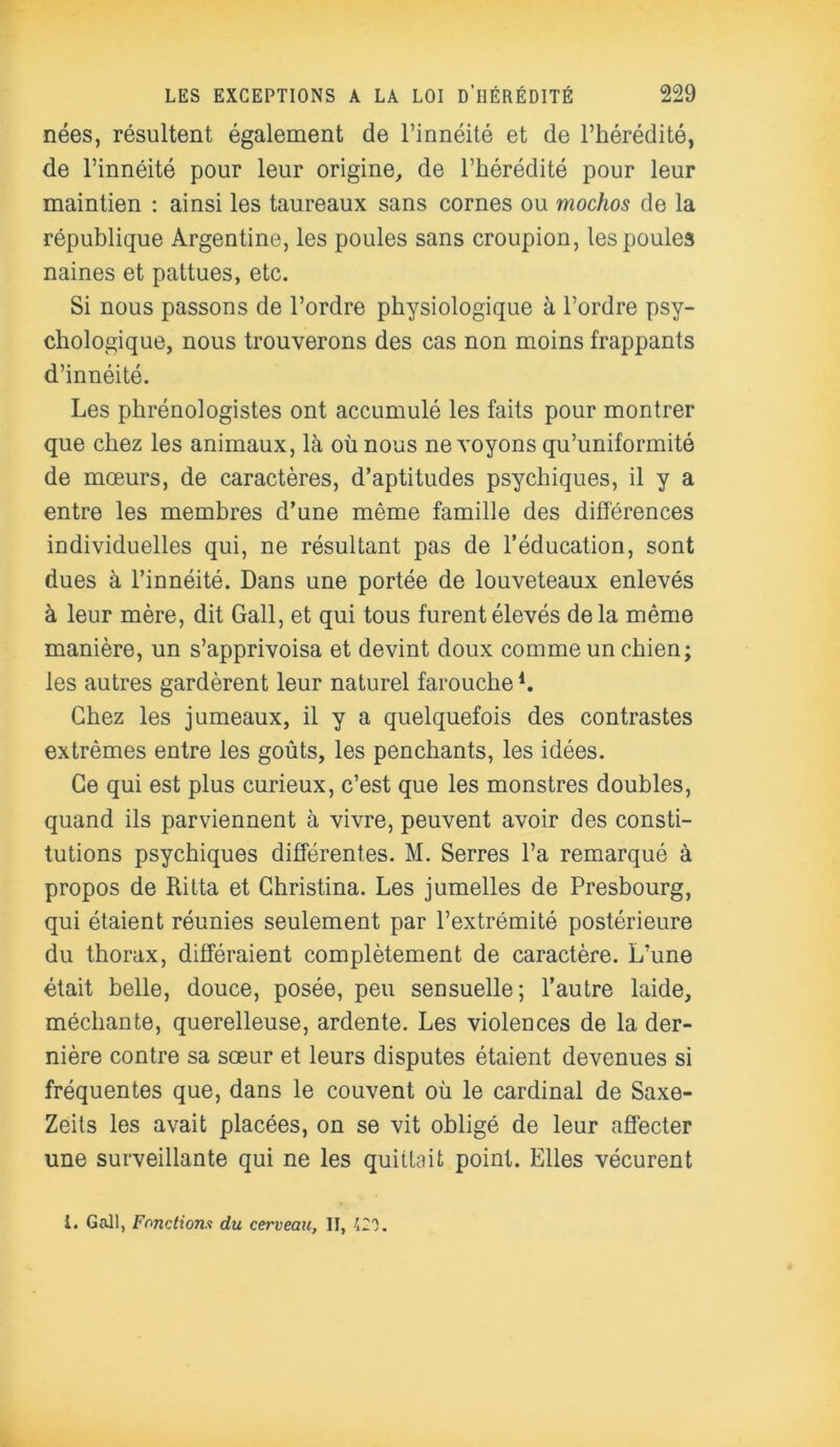 nées, résultent également de l’innéité et de l’hérédité, de l’innéité pour leur origine, de l’hérédité pour leur maintien : ainsi les taureaux sans cornes ou mochos de la république Argentine, les poules sans croupion, les poules naines et pattues, etc. Si nous passons de l’ordre physiologique à l’ordre psy- chologique, nous trouverons des cas non moins frappants d’innéité. Les phrénologistes ont accumulé les faits pour montrer que chez les animaux, là où nous ne voyons qu’uniformité de mœurs, de caractères, d’aptitudes psychiques, il y a entre les membres d’une même famille des différences individuelles qui, ne résultant pas de l’éducation, sont dues à l’innéité. Dans une portée de louveteaux enlevés à leur mère, dit Gall, et qui tous furent élevés delà même manière, un s’apprivoisa et devint doux comme un chien; les autres gardèrent leur naturel farouche1. Chez les jumeaux, il y a quelquefois des contrastes extrêmes entre les goûts, les penchants, les idées. Ce qui est plus curieux, c’est que les monstres doubles, quand ils parviennent à vivre, peuvent avoir des consti- tutions psychiques différentes. M. Serres l’a remarqué à propos de Rilta et Christina. Les jumelles de Presbourg, qui étaient réunies seulement par l’extrémité postérieure du thorax, différaient complètement de caractère. L’une était belle, douce, posée, peu sensuelle; l’autre laide, méchante, querelleuse, ardente. Les violences de la der- nière contre sa sœur et leurs disputes étaient devenues si fréquentes que, dans le couvent où le cardinal de Saxe- Zeils les avait placées, on se vit obligé de leur affecter une surveillante qui ne les quittait point. Elles vécurent i. Gall, Fonctions du cerveau, II, 420.