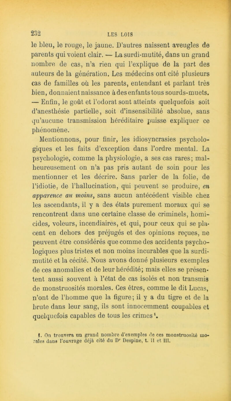 m le bleu, le rouge, le jaune. D’autres naissent aveugles de parents qui voient clair. — La surdi-mutité, dans un grand nombre de cas, n’a rien qui l’explique de la part des auteurs de la génération. Les médecins ont cité plusieurs cas de familles où les parents, entendant et parlant très bien, donnaient naissance à des enfants tous sourds-muets. — Enfin, le goût et l’odorat sont atteints quelquefois soit d’anesthésie partielle, soit d’insensibilité absolue, sans qu’aucune transmission héréditaire puisse expliquer ce phénomène. Mentionnons, pour finir, les idiosyncrasies psycholo- giques et les faits d’exception dans l’ordre mental. La psychologie, comme la physiologie, a ses cas rares; mal- heureusement on n’a pas pris autant de soin pour les mentionner et les décrire. Sans parler de la folie, de l’idiotie, de l’hallucination, qui peuvent se produire, en apparence au moins, sans aucun antécédent visible chez les ascendants, il y a des états purement moraux qui se rencontrent dans une certaine classe de criminels, homi- cides, voleurs, incendiaires, et qui, pour ceux qui se pla- cent en dehors des préjugés et des opinions reçues, ne peuvent être considérés que comme des accidents psycho- logiques plus tristes et non moins incurables que la surdi- mutité et la cécité. Nous avons donné plusieurs exemples de ces anomalies et de leur hérédité; mais elles se présen- tent aussi souvent à l’état de cas isolés et non transmis de monstruosités morales. Ces êtres, comme le dit Lucas, n’ont de l’homme que la figure; il y a du tigre et de la brute dans leur sang, ils sont innocemment coupables et quelquefois capables de tous les crimes *. !. On trouvera un grand nombre d’exemples de ces monstruosité mo-