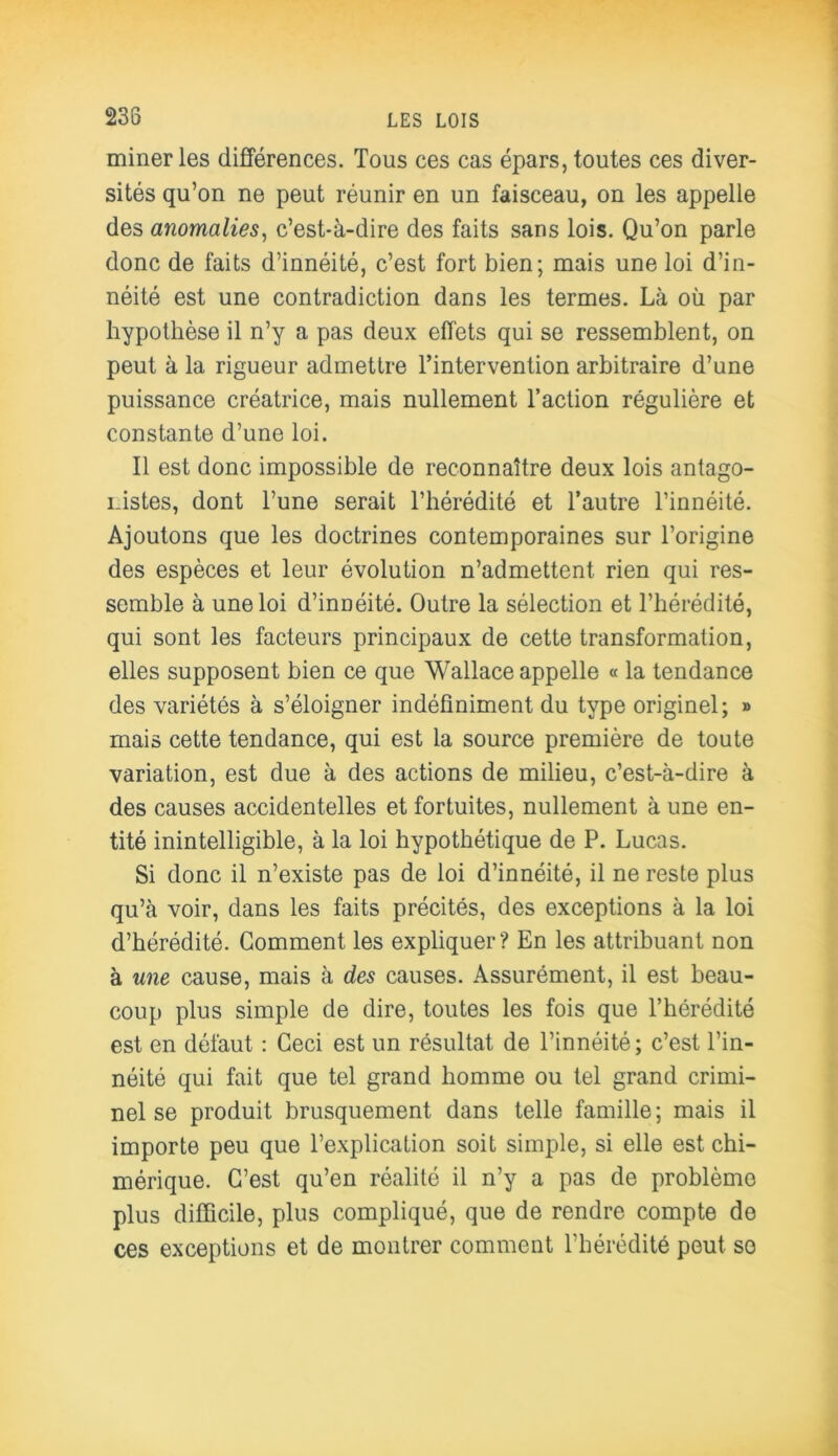 miner les différences. Tous ces cas épars, toutes ces diver- sités qu’on ne peut réunir en un faisceau, on les appelle des anomalies, c’est-à-dire des faits sans lois. Qu’on parle donc de faits d’innéité, c’est fort bien; mais une loi d’in- néité est une contradiction dans les termes. Là où par hypothèse il n’y a pas deux effets qui se ressemblent, on peut à la rigueur admettre l’intervention arbitraire d’une puissance créatrice, mais nullement l’action régulière et constante d’une loi. Il est donc impossible de reconnaître deux lois antago- nistes, dont l’une serait l’hérédité et l’autre l’innéité. Ajoutons que les doctrines contemporaines sur l’origine des espèces et leur évolution n’admettent rien qui res- semble à une loi d’innéité. Outre la sélection et l’hérédité, qui sont les facteurs principaux de cette transformation, elles supposent bien ce que Wallace appelle « la tendance des variétés à s’éloigner indéfiniment du type originel; » mais cette tendance, qui est la source première de toute variation, est due à des actions de milieu, c’est-à-dire à des causes accidentelles et fortuites, nullement à une en- tité inintelligible, à la loi hypothétique de P. Lucas. Si donc il n’existe pas de loi d’innéité, il ne reste plus qu’à voir, dans les faits précités, des exceptions à la loi d’hérédité. Gomment les expliquer? En les attribuant non à une cause, mais à des causes. Assurément, il est beau- coup plus simple de dire, toutes les fois que l’hérédité est en défaut : Ceci est un résultat de l’innéité; c’est l’in- néité qui fait que tel grand homme ou tel grand crimi- nel se produit brusquement dans telle famille ; mais il importe peu que l’explication soit simple, si elle est chi- mérique. C’est qu’en réalité il n’y a pas de problème plus difficile, plus compliqué, que de rendre compte do ces exceptions et de montrer comment l’hérédité peut so