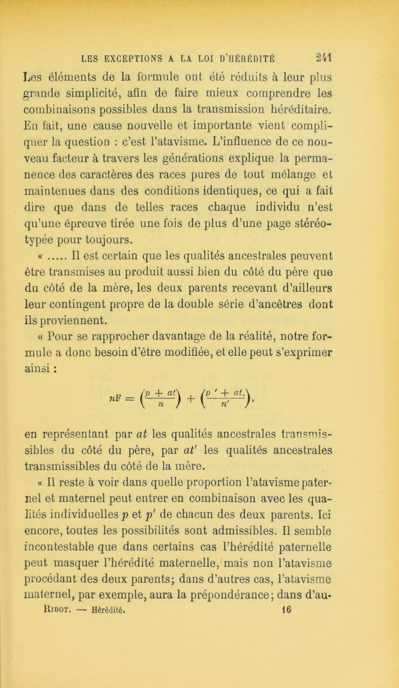 Los éléments de la formule ont été réduits à leur plus grande simplicité, afin de faire mieux comprendre les combinaisons possibles dans la transmission héréditaire. En fait, une cause nouvelle et importante vient compli- quer la question : c’est l’atavisme. L’influence de ce nou- veau facteur à travers les générations explique la perma- nence des caractères des races pures de tout mélange et maintenues dans des conditions identiques, ce qui a fait dire que dans de telles races chaque individu n’est qu’une épreuve tirée une fois de plus d’une page stéréo- typée pour toujours. « Il est certain que les qualités ancestrales peuvent être transmises au produit aussi bien du côté du père que du côté de la mère, les deux parents recevant d’ailleurs leur contingent propre de la double série d’ancêtres dont ils proviennent. « Pour se rapprocher davantage de la réalité, notre for- mule a donc besoin d’être modifiée, et elle peut s’exprimer ainsi : en représentant par at les qualités ancestrales transmis- sibles du côté du père, par at' les qualités ancestrales transmissibles du côté de la mère. « Il reste à voir dans quelle proportion l’atavisme pater- nel et maternel peut entrer en combinaison avec les qua- lités individuelles p et p' de chacun des deux parents. Ici encore, toutes les possibilités sont admissibles. Il semble incontestable que dans certains cas l’hérédité paternelle peut masquer l’hérédité maternelle, mais non l’atavisme procédant des deux parents; dans d’autres cas, l’atavisme maternel, par exemple, aura la prépondérance; dans d’au- Eibot. — Hérédité. 16