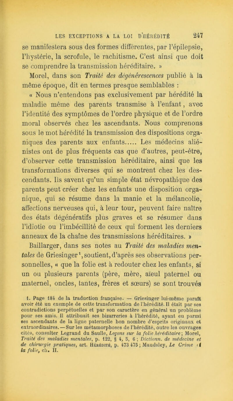 se manifestera sous des formes différentes, par l’épilepsie, l’hystérie, la scrofule, le rachitisme. C’est ainsi que doit se comprendre la transmission héréditaire. » Morel, dans son Traité des dégénérescences publié à la môme époque, dit en termes presque semblables : « Nous n’entendons pas exclusivement par hérédité la maladie même des parents transmise à l’enfant, avec l’identité des symptômes de l’ordre physique et de l’ordre moral observés chez les ascendants. Nous comprenons sous le mot hérédité la transmission des dispositions orga- niques des parents aux enfants Les médecins alié- nistes ont de plus fréquents cas que d'autres, peut-être, d’observer cette transmission héréditaire, ainsi que les transformations diverses qui se montrent chez les des- cendants. Ils savent qu’un simple état névropathique des parents peut créer chez les enfants une disposition orga- nique, qui se résume dans la manie et la mélancolie, affections nerveuses qui, à leur tour, peuvent faire naître des états dégénératifs plus graves et se résumer dans l’idiotie ou l’imbécillité de ceux qui forment les derniers anneaux de la chaîne des transmissions héréditaires. » Baillarger, dans ses notes au Traité des ynaladies men- tales de Griesinger1, soutient, d’après ses observations per- sonnelles, « que la folie est à redouter chez les enfants, si un ou plusieurs parents (père, mère, aïeul paternel ou maternel, oncles, tantes, frères et sœurs) se sont trouvés 1. Page 184 de la traduction française. — Griesinger lui-mème parait avoir été un exemple de cette transformation de l’hérédité. Il était par ses contradictions perpétuelles et par son caractère en général un problème pour ses amis. Il attribuait ses bizarreries à l’hérédité, ayant eu parmi ses ascendants de la ligne paternelle bon nombre d’esprits originaux et extraordinaires. — Sur les métamorphoses de l’hérédité, outre les ouvrages cités, consulter Legrand du Saulle, Leçons sur la folie héréditaire', Morel, Traité des maladies mentales, p. 122, § 4, 5, 6 ; Dictionn. de médecine et de chirurgie pratiques, art. Hérédité, p. 473 475 ; Maudsley, Le Crime d la folie, ch. II.