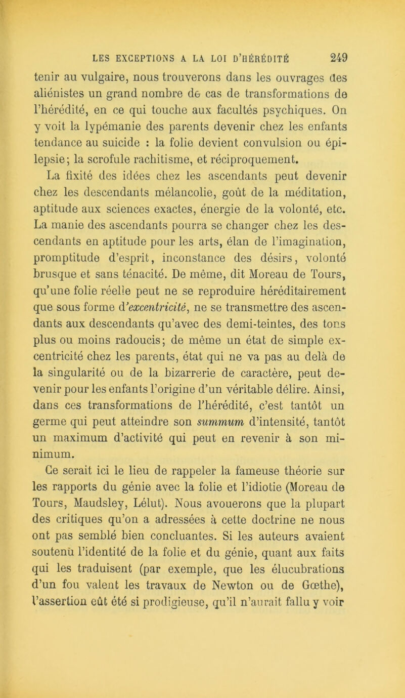 tenir au vulgaire, nous trouverons dans les ouvrages des aliénistes un grand nombre de cas de transformations de l’hérédité, en ce qui touche aux facultés psychiques. On y voit la lypémanie des parents devenir chez les enfants tendance au suicide : la folie devient convulsion ou épi- lepsie; la scrofule rachitisme, et réciproquement. La fixité des idées chez les ascendants peut devenir chez les descendants mélancolie, goût de la méditation, aptitude aux sciences exactes, énergie de la volonté, etc. La manie des ascendants pourra se changer chez les des- cendants en aptitude pour les arts, élan de l’imagination, promptitude d’esprit, inconstance des désirs, volonté brusque et sans ténacité. De même, dit Moreau de Tours, qu’une folie réelle peut ne se reproduire héréditairement que sous forme d'excentricité, ne se transmettre des ascen- dants aux descendants qu’avec des demi-teintes, des tons plus ou moins radoucis; de même un état de simple ex- centricité chez les parents, état qui ne va pas au delà de la singularité ou de la bizarrerie de caractère, peut de- venir pour les enfants l’origine d’un véritable délire. Ainsi, dans ces transformations de l’hérédité, c’est tantôt un germe qui peut atteindre son summum, d’intensité, tantôt un maximum d’activité qui peut en revenir à son mi- nimum. Ce serait ici le lieu de rappeler la fameuse théorie sur les rapports du génie avec la folie et l’idiotie (Moreau de Tours, Maudsley, Lélut). Nous avouerons que la plupart des critiques qu’on a adressées à cette doctrine ne nous ont pas semblé bien concluantes. Si les auteurs avaient soutenu l’identité de la folie et du génie, quant aux faits qui les traduisent (par exemple, que les élucubrations d’un fou valent les travaux de Newton ou de Goethe), l’assertion eût été si prodigieuse, qu’il n’aurait fallu y voir