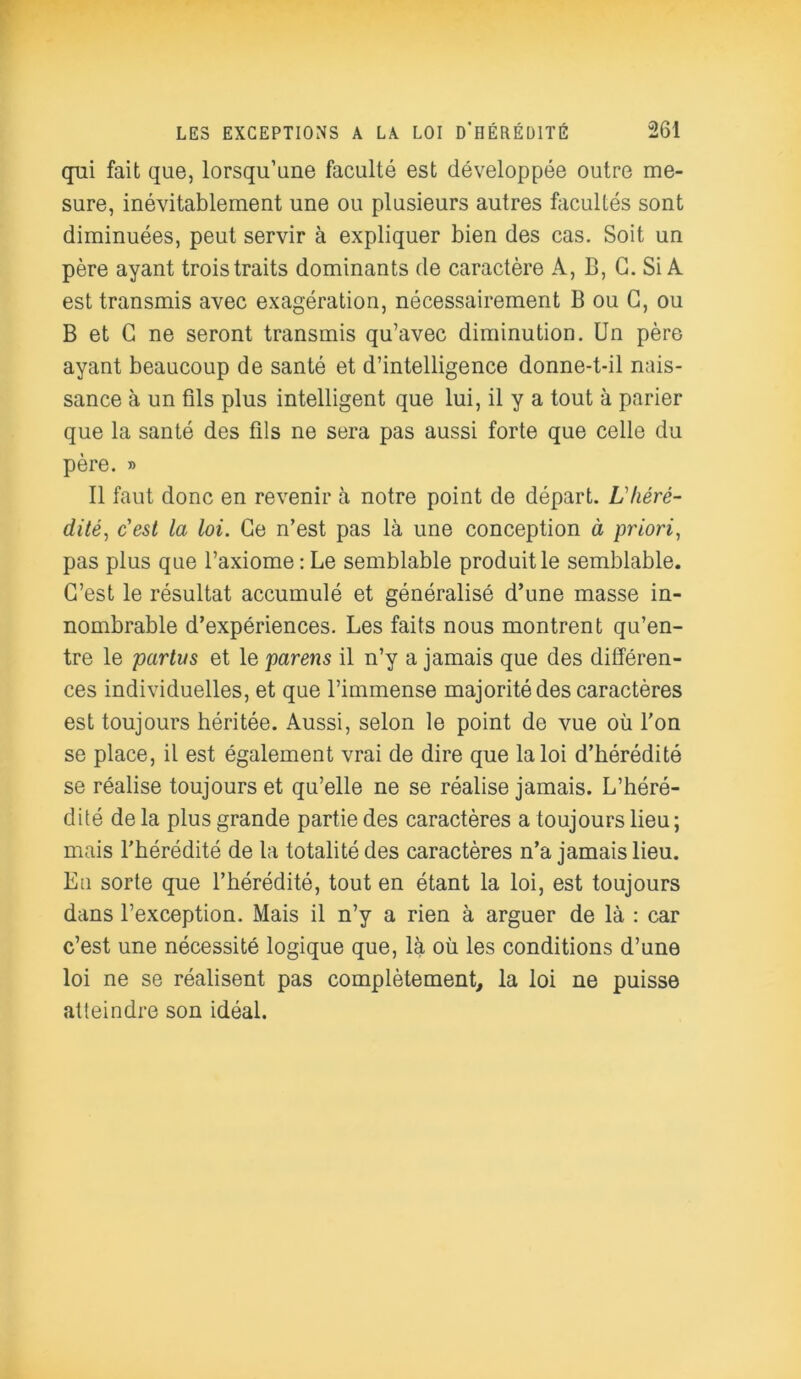 qui fait que, lorsqu’une faculté est développée outre me- sure, inévitablement une ou plusieurs autres facultés sont diminuées, peut servir à expliquer bien des cas. Soit un père ayant trois traits dominants de caractère A, B, G. Si A est transmis avec exagération, nécessairement B ou G, ou B et G ne seront transmis qu’avec diminution. Un père ayant beaucoup de santé et d’intelligence donne-t-il nais- sance à un fils plus intelligent que lui, il y a tout à parier que la santé des fils ne sera pas aussi forte que celle du père. » Il faut donc en revenir à notre point de départ. L'héré- dité, c'est la loi. Ge n’est pas là une conception à priori, pas plus que l’axiome : Le semblable produit le semblable. C’est le résultat accumulé et généralisé d’une masse in- nombrable d’expériences. Les faits nous montrent qu’en- tre le partus et le parens il n’y a jamais que des différen- ces individuelles, et que l’immense majorité des caractères est toujours héritée. Aussi, selon le point de vue où l’on se place, il est également vrai de dire que la loi d’hérédité se réalise toujours et qu’elle ne se réalise jamais. L’héré- dité de la plus grande partie des caractères a toujours lieu; mais l’hérédité de la totalité des caractères n’a jamais lieu. Eu sorte que l’hérédité, tout en étant la loi, est toujours dans l’exception. Mais il n’y a rien à arguer de là : car c’est une nécessité logique que, là où les conditions d’une loi ne se réalisent pas complètement, la loi ne puisse atteindre son idéal.