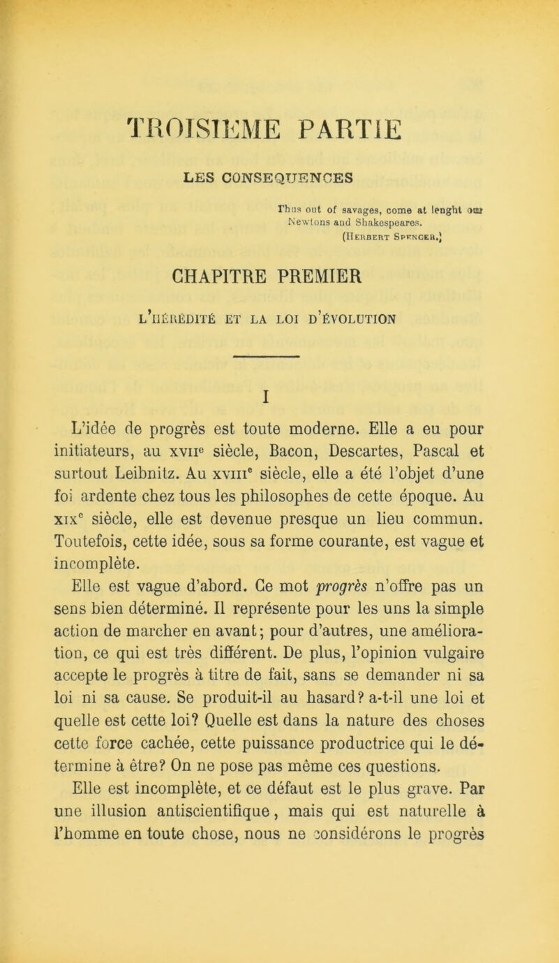 TROISIEME PARTIE LES CONSEQUENCES rhas ont of savages, corne at lenght osa Newlons aud Shakespeares. (Herbert Spencer.) CHAPITRE PREMIER l’iiéuédité et la loi d’évolution I L’idée de progrès est toute moderne. Elle a eu pour initiateurs, au xvnc siècle, Bacon, Descartes, Pascal et surtout Leibnitz. Au xviii* siècle, elle a été l’objet d’une foi ardente chez tous les philosophes de cette époque. Au xix° siècle, elle est devenue presque un lieu commun. Toutefois, cette idée, sous sa forme courante, est vague et incomplète. Elle est vague d’abord. Ce mot progrès n’offre pas un sens bien déterminé. Il représente pour les uns la simple action de marcher en avant; pour d’autres, une améliora- tion, ce qui est très différent. De plus, l’opinion vulgaire accepte le progrès à titre de fait, sans se demander ni sa loi ni sa cause. Se produit-il au hasard? a-t-il une loi et quelle est cette loi? Quelle est dans la nature des choses cette force cachée, cette puissance productrice qui le dé- termine à être? On ne pose pas même ces questions. Elle est incomplète, et ce défaut est le plus grave. Par une illusion antiscientifique, mais qui est naturelle à l’homme en toute chose, nous ne considérons le progrès