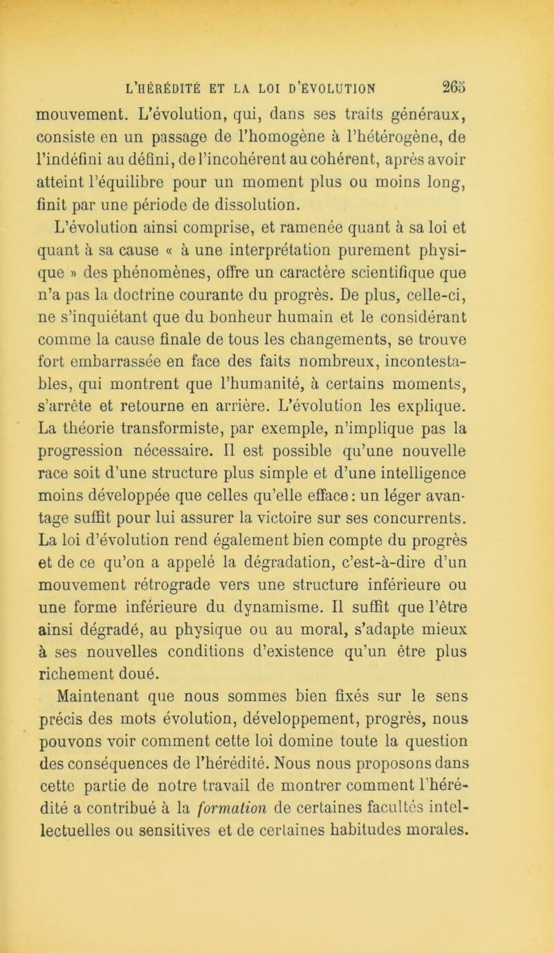 mouvement. L’évolution, qui, dans ses traits généraux, consiste en un passage de l’homogène à l’hétérogène, de l’indéfini au défini, de l’incohérent au cohérent, aprèsavoir atteint l’équilibre pour un moment plus ou moins long, finit par une période de dissolution. L’évolution ainsi comprise, et ramenée quant à sa loi et quant à sa cause « à une interprétation purement physi- que » des phénomènes, offre un caractère scientifique que n’a pas la doctrine courante du progrès. De plus, celle-ci, ne s’inquiétant que du bonheur humain et le considérant comme la cause finale de tous les changements, se trouve fort embarrassée en face des faits nombreux, incontesta- bles, qui montrent que l’humanité, à certains moments, s’arrête et retourne en arrière. L’évolution les explique. La théorie transformiste, par exemple, n’implique pas la progression nécessaire. Il est possible qu’une nouvelle race soit d’une structure plus simple et d’une intelligence moins développée que celles qu’elle efface: un léger avan- tage suffit pour lui assurer la victoire sur ses concurrents. La loi d’évolution rend également bien compte du progrès et de ce qu’on a appelé la dégradation, c’est-à-dire d’un mouvement rétrograde vers une structure inférieure ou une forme inférieure du dynamisme. Il suffit que l’être ainsi dégradé, au physique ou au moral, s’adapte mieux à ses nouvelles conditions d’existence qu’un être plus richement doué. Maintenant que nous sommes bien fixés sur le sens précis des mots évolution, développement, progrès, nous pouvons voir comment cette loi domine toute la question des conséquences de l’hérédité. Nous nous proposons dans cette partie de notre travail de montrer comment l'héré- dité a contribué à la formation de certaines facultés intel- lectuelles ou sensitives et de certaines habitudes morales.