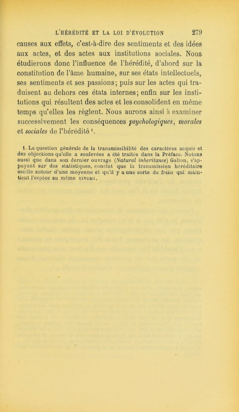 causes aux effets, c’est-à-dire des sentiments et des idées aux actes, et des actes aux institutions sociales. Nous étudierons donc l’influence de l’hérédité, d’abord sur la constitution de l’âme humaine, sur ses états intellectuels, ses sentiments et ses passions; puis sur les actes qui tra- duisent au dehors ces états internes; enfin sur les insti- tutions qui résultent des actes et les consolident en même temps qu’elles les règlent. Nous aurons ainsi à examiner successivement les conséquences 'psychologiques, morales et sociales de l’hérédité *. 1. La question générale de la transmissibilité des caractères acquis et des objections qu’elle a soulevées a été traitée dans la Préface. Notons aussi que dans son dernier ouvrage (Natural inheritance) Galton, s’ap- puyant sur des statistiques, conclut que la transmission héréditaire oscille autour d’une moyenne et qu'il y a une sorte de frein qui main- tieut l’espèce au même niveau.