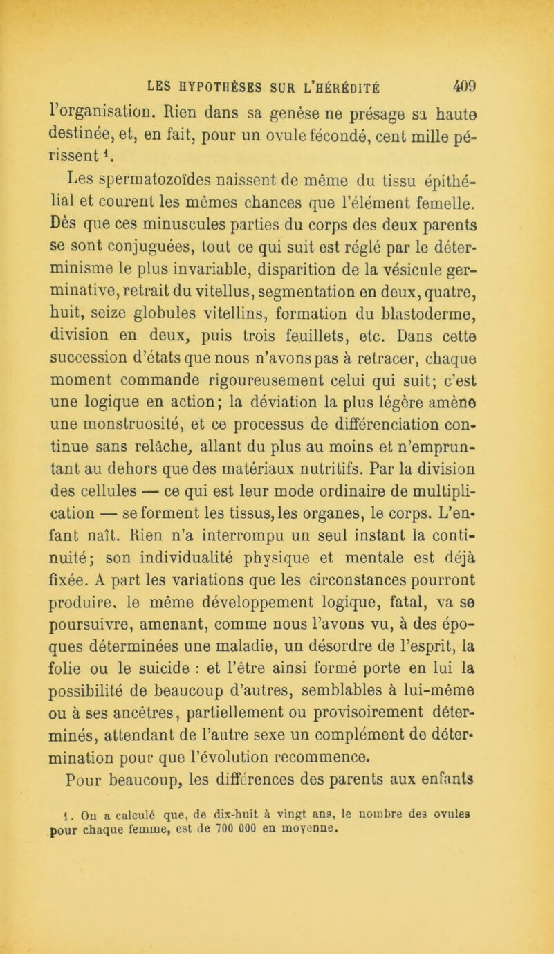 l’organisation. Rien dans sa genèse ne présage sa haute destinée, et, en fait, pour un ovule fécondé, cent mille pé- rissent L Les spermatozoïdes naissent de même du tissu épithé- lial et courent les mêmes chances que l’élément femelle. Dès que ces minuscules parties du corps des deux parents se sont conjuguées, tout ce qui suit est réglé par le déter- minisme le plus invariable, disparition de la vésicule ger- minative, retrait du vitellus, segmentation en deux, quatre, huit, seize globules vitellins, formation du blastoderme, division en deux, puis trois feuillets, etc. Dans cette succession d’états que nous n’avons pas à retracer, chaque moment commande rigoureusement celui qui suit; c’est une logique en action; la déviation la plus légère amène une monstruosité, et ce processus de différenciation con- tinue sans relâche, allant du plus au moins et n’emprun- tant au dehors que des matériaux nutritifs. Par la division des cellules — ce qui est leur mode ordinaire de multipli- cation — se forment les tissus, les organes, le corps. L’en- fant naît. Rien n’a interrompu un seul instant la conti- nuité; son individualité physique et mentale est déjà fixée. A part les variations que les circonstances pourront produire, le même développement logique, fatal, va se poursuivre, amenant, comme nous l’avons vu, à des épo- ques déterminées une maladie, un désordre de l’esprit, la folie ou le suicide : et l’être ainsi formé porte en lui la possibilité de beaucoup d’autres, semblables à lui-même ou à ses ancêtres, partiellement ou provisoirement déter- minés, attendant de l’autre sexe un complément de déter- mination pour que l’évolution recommence. Pour beaucoup, les différences des parents aux enfants 1. Ou a calculé que, de dix-huit à vingt ans, le nombre des ovules pour chaque femme, est de 700 000 eu moyenne.