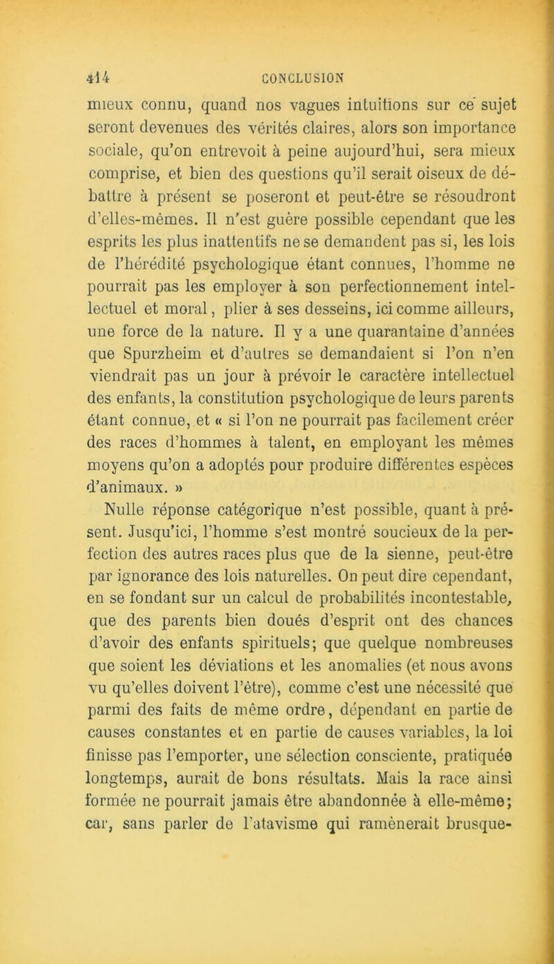 mieux connu, quand nos vagues intuitions sur ce sujet seront devenues des vérités claires, alors son importance sociale, qu’on entrevoit à peine aujourd’hui, sera mieux comprise, et bien des questions qu’il serait oiseux de dé- battre à présent se poseront et peut-être se résoudront d’elles-mêmes. Il n'est guère possible cependant que les esprits les plus inattentifs ne se demandent pas si, les lois de l’hérédité psychologique étant connues, l’homme ne pourrait pas les employer à son perfectionnement intel- lectuel et moral, plier à ses desseins, ici comme ailleurs, une force de la nature. Il y a une quarantaine d’années que Spurzheim et d’autres se demandaient si l’on n’en viendrait pas un jour à prévoir le caractère intellectuel des enfants, la constitution psychologique de leurs parents étant connue, et « si l’on ne pourrait pas facilement créer des races d’hommes à talent, en employant les mêmes moyens qu’on a adoptés pour produire différentes espèces d’animaux. » Nulle réponse catégorique n’est possible, quant à pré- sent. Jusqu’ici, l’homme s’est montré soucieux de la per- fection des autres races plus que de la sienne, peut-être par ignorance des lois naturelles. On peut dire cependant, en se fondant sur un calcul de probabilités incontestable, que des parents bien doués d’esprit ont des chances d’avoir des enfants spirituels; que quelque nombreuses que soient les déviations et les anomalies (et nous avons vu qu’elles doivent l’être), comme c’est une nécessité que parmi des faits de même ordre, dépendant en partie de causes constantes et en partie de causes variables, la loi finisse pas l’emporter, une sélection consciente, pratiquée longtemps, aurait de bons résultats. Mais la race ainsi formée ne pourrait jamais être abandonnée à elle-même; car, sans parler de l’atavisme qui ramènerait brusque-