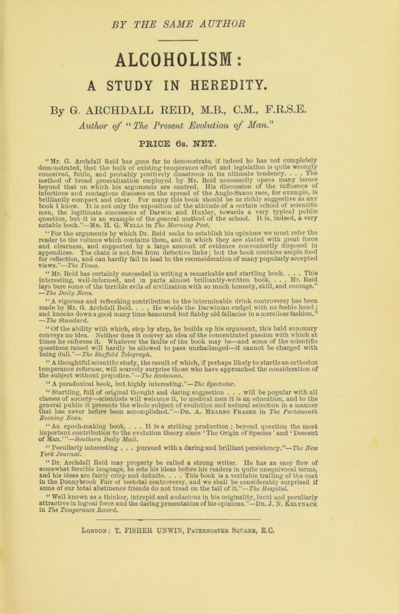 BY THE SAME AUTHOR ALCOHOLISM: A STUDY IN HEREDITY. By G. ARCHDALL REID, M.B., C.M., F.R.S.E. Author of “ The Present Evolution of Man.” PRICE 6s. NET. “Mr. G. Arclidall Reid has gone far to demonstrate, if indeed he has not completely demonstrated, that the bulk of existing temperance effort and legislation is quite wrongly conceived, futile, and probably positively disastrous in its ultimate tendency. . . . The method of broad generalization employed by Mr. Reid necessarily opens many issues beyond that on which his arguments are centred. His discussion of the influence of infectious and contagious diseases on the spread of the Anglo-Saxon race, for example, is brilliantly compact and clear. For many this book should be as richly suggestive as any book I know. It is not only the exposition of the attitude of a certain school of scientific men, the legitimate successors of Darwin and Huxley, towards a very typical public question, but it is an example of the general method of the school. It is, indeed, a very notable book.”—Mr. H. G. Wells in The Morning Post. “For the arguments by which Dr. Reid seeks to establish his opinions we must refer the reader to the volume which contains them, and in which they are stated with great force and clearness, and supported by a large amount of evidence conveniently disposed in appendices. The chain is not free from defective links ; but the book contains ample food for reflection, and can hardly fail to lead to the reconsideration of many popularly accepted views.”—The Times. “ Mr. Reid has certainly succeeded in writing a remarkable and startling book. . . . This interesting, well-informed, and in parts almost brilliantly-written book. . . . Mr. Reid lays bare some of the terrible evils of civilization with so much honesty, skill, and courage.” —The Daily News. “A vigorous and refreshing contribution to the interminable drink controversy has been made by Mr. G. Archdall Reid. ... He wields the Darwinian cudgel with no feeble hand ; and knocks down a good many time-honoured but flabby old fallacies in a merciless fashion.’’ —The Standard. “ Of the ability with which, step by step, he builds up his argument, this bald summary conveys no idea. Neither does it convey an idea of the concentrated passion with which at times he enforces it. Whatever the faults of the book may be—and some of the scientific questions raised will hardly be allowed to pass unchallenged—it cannot be charged with being dull.”—The Sheffield Telegraph. “ A thoughtful scientific study, the result of which, if perhaps likely to startle an orthodox temperance reformer, will scarcely surprise those who have approached the consideration of the subject without prejudice.”—The Scotsman. “ A paradoxical book, but highly interesting.”—The Spectator. “ Startling, full of original thought and daring suggestion . . . will be popular with all classes of society—scientists will welcome it, to medical men it is an education, and to the general public it presents the whole subject of evolution and natural selection in a manner that has never before been accomplished.”—Dr. A. Mearns Fraser in The Portsmouth Evening News. “An epoch-making book. . . . It is a striking production; beyond question the most important contribution to the evolution theory since 1 The Origin of Species ’ and ‘ Descent of Man.’ ”—Southern Daily Mail. “ Peculiarly interesting . . . pursued with a daring and brilliant persistency.”— The New York Journal. “ Dr. Archdall Reid may properly be called a strong writer. He has an easy flow of somewhat forcible language, he sets his ideas before his readers in quite unequivocal terms, and his ideas are fairly crisp and definite. . . . This book is a veritable trailing of the coat in the Donnybrook Fair of teetotal controversy, and we shall be considerably surprised if some of our total abstinence friends do not tread on the tail of it.”—The Hospital. “ Well known as a thinker, intrepid and audacious in his originality, lucid and peculiarly attractive in logical force and the daring presentation of his opinions.—Dr. J. N. Kelyxack in The Temperance Record. London : T. FISHER UNWIN, Paternoster Square, E.C.