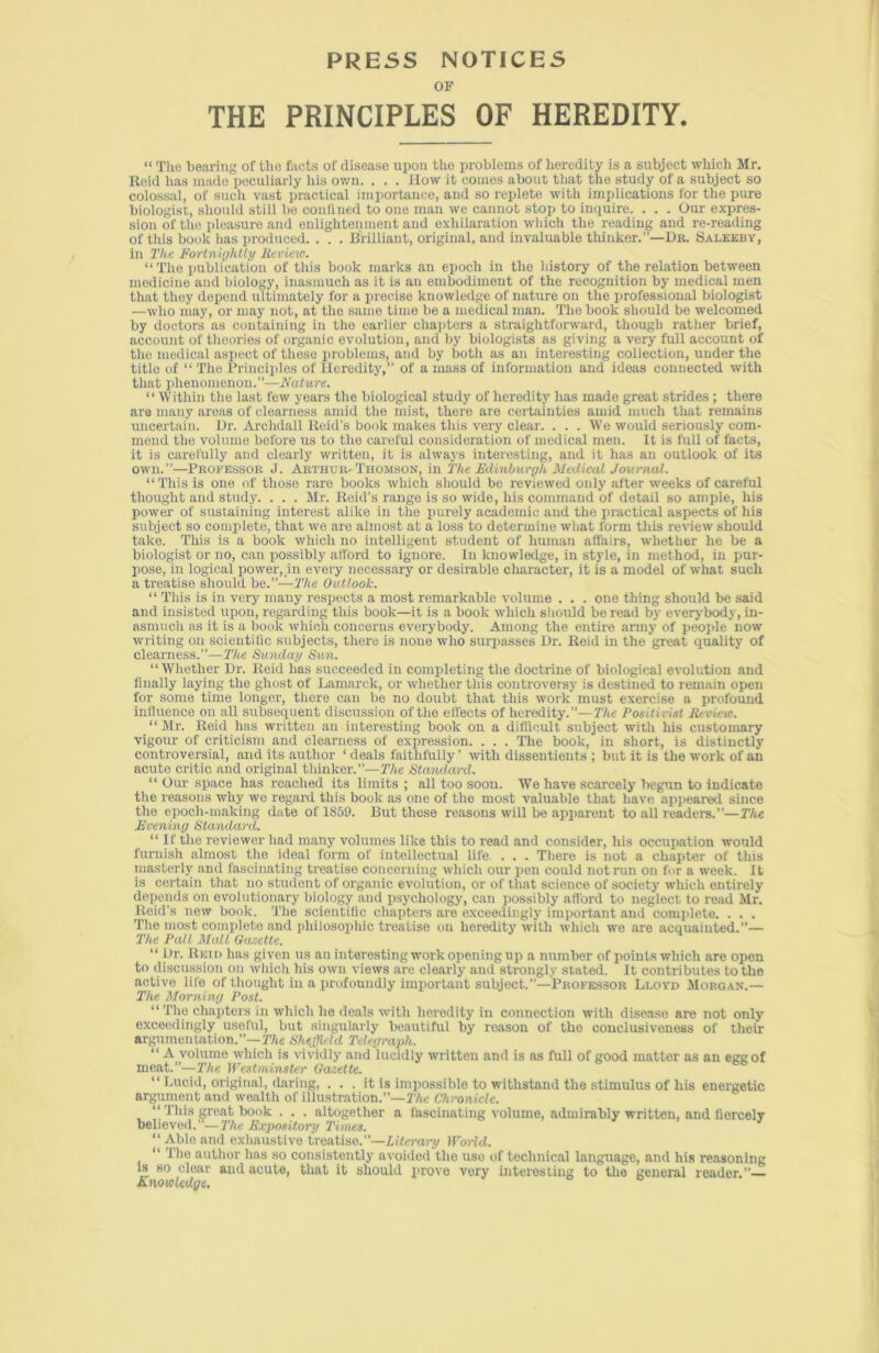 PRESS NOTICES OF THE PRINCIPLES OF HEREDITY. “ The bearing of the facts of disease upon the problems of heredity is a subject which Mr. Reid has made peculiarly his own. . . . How it comes about that the study of a subject so colossal, of such vast practical importance, and so replete with implications for the pure biologist, should still be eonlined to one man we cannot stop to inquire. . . . Our expres- sion of the pleasure and enlightenment and exhilaration which the reading and re-reading of this book has produced. . . . Brilliant, original, and invaluable thinker.”—Dr. Saleeby, in The Fortnightly Review. “ The publication of this book marks an epoch in the history of the relation between medicine and biology, inasmuch as it is an embodiment of the recognition by medical men that they depend ultimately for a precise knowledge of nature on the professional biologist —who may, or may not, at the same time be a medical man. The book should be welcomed by doctors as containing in the earlier chapters a straightforward, though rather brief, account of thoories of organic evolution, and by biologists as giving a very full account of the medical aspect of these problems, and by both as an interesting collection, under the title of “ The Principles of Heredity,” of a mass of information and ideas connected with that phenomenon.”—Nature. “Within the last few years the biological study of heredity has made great strides ; there are many areas of clearness amid the mist, there are certainties amid much that remains uncertain. Dr. Archdall Reid’s book makes this very clear. . . . We would seriously com- mend the volume before us to the careful consideration of medical men. It is full of facts, it is carefully and clearly written, it is always interesting, and it has an outlook of its own.”—Professor J. Arthur- Thomson, in The Edinburgh Medical Journal. “This is one of those rare books which should be reviewed only after weeks of careful thought and study. . . . Mr. Reid’s range is so wide, his command of detail so ample, his power of sustaining interest alike in the purely academic and the practical aspects of his subject so complete, that we are almost at a loss to determine what form this review should take. This is a book which no intelligent student of human affairs, whether he be a biologist or no, can possibly afford to ignore. In knowledge, in style, in method, in pur- pose, in logical power, in every necessary or desirable character, it is a model of what such a treatise should be.”—The Outlook. “ This is in very many respects a most remarkable volume . . . one thing should be said and insisted upon, regarding this book—it is a book which should be read by everybody, in- asmuch as it is a book which concerns everybody. Among the entire army of people now writing on scientific subjects, there is none who surpasses Dr. Reid in the great quality of clearness.”—The Sunday Sun. “Whether Dr. Reid has succeeded in completing the doctrine of biological evolution and finally laying the ghost of Lamarck, or whether this controversy is destined to remain open for some time longer, there can be no doubt that this work must exercise a profound influence on all subsequent discussion of the effects of heredity.”—The Positivist Review. “Mr. Reid has written an interesting book on a difficult subject with his customary vigour of criticism and clearness of expression. . . . The book, in short, is distinctly controversial, and its author * deals faithfully ’ with dissentients ; but it is the work of an acute critic and original thinker.”—The Standard. “ Our space has reached its limits ; all too soon. We have scarcely begun to indicate the reasons why wc regard this book as one of the most valuable that have appeared since the epoch-making date of 1859. But these reasons will be apparent to all readers.”—The Evening Standard. “ If the reviewer had many volumes like this to read and consider, his occupation would furnish almost the ideal form of intellectual life . . . There is not a chapter of this masterly and fascinating treatise concerning which our pen could not run on for a week. It is certain that no student of organic evolution, or of that science of society which entirely depends on evolutionary biology and psychology, can possibly afford to neglect to read Mr. Reid’s new book. The scientific chapters are exceedingly important and complete. . . . The most complete and philosophic treatise on heredity with which we are acquainted.”— The Pall Mall Gazette. “ Dr. Itloi n has given us an interesting work opening up a number of points which are open to discussion on which his own views are clearly and strongly stated. It contributes to the active life of thought in a profoundly important subject.”—Professor Lloyd Morgan.— The Morning Post. “ The chapters in which he deals with heredity in connection with disease are not only exceedingly useful, but singularly beautiful by reason of the conclusiveness of their argumentation.”—The Sheffield Telegraph. “ A volume which is vividly and lucidly written and is as full of good matter as an egg of meat.”—The Westminster Gazette. “ Lucid, original, daring, . . . it is impossible to withstand the stimulus of his energetic argument and wealth of illustration.”—The Chronicle. “ This great book . . . altogether a fascinating volume, admirably written, and fiercely believed.—The Expository Times. “ Able and exhaustive treatise.”—Literary World. “ The author has so consistently avoided the use of technical language, and his reasoning is so clear and acute, that it should prove very interesting to the general reader.”— Knowledge.