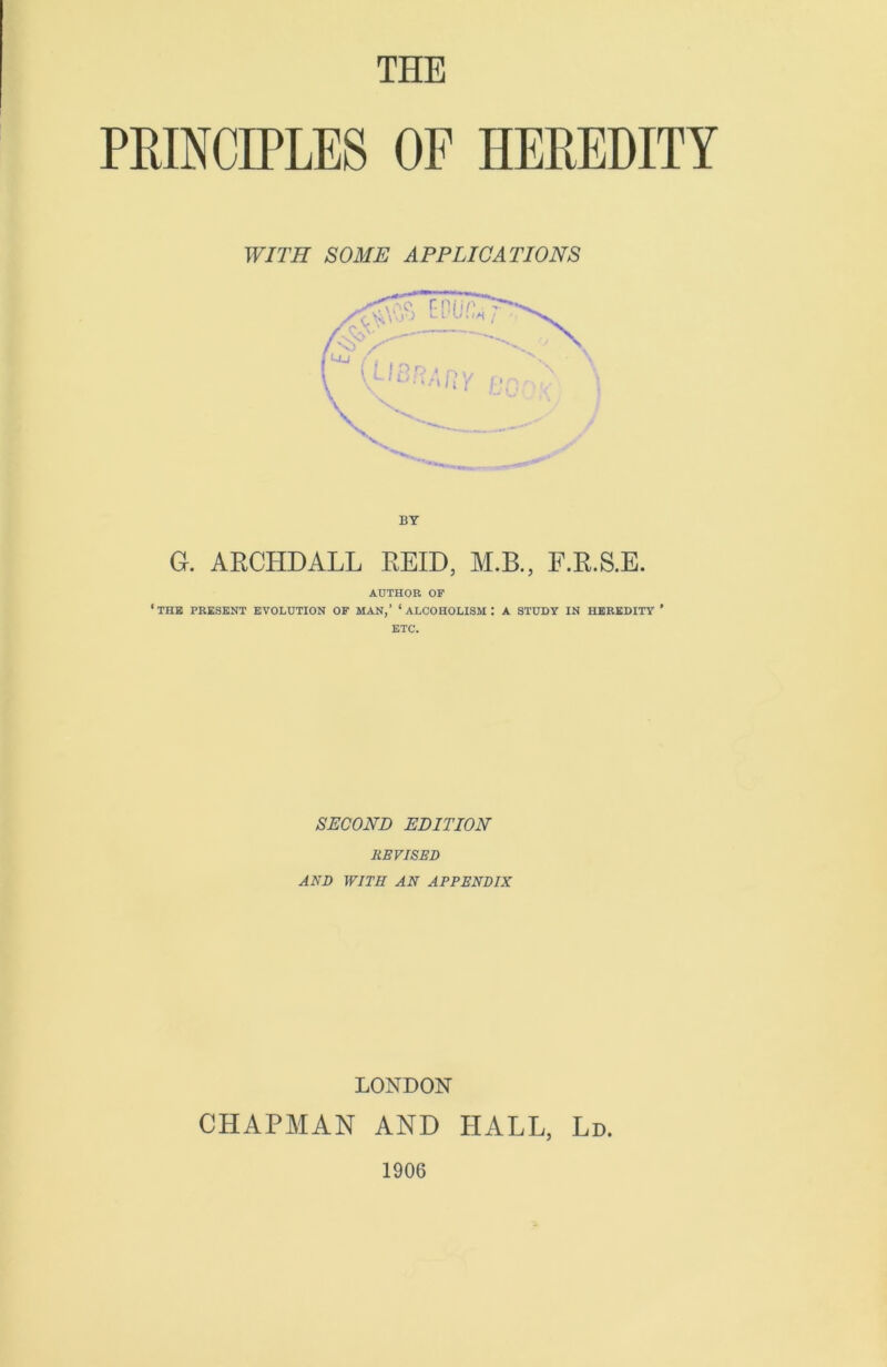 THE PRINCIPLES OF HEREDITY WITH SOME APPLICATIONS G. ARCPIDALL REID, M.B., F.R.S.E. AUTHOR OF ‘the present evolution of man,’ ‘alcoholism: a study in heredity ’ ETC. SECOND EDITION REVISED AND WITH AN APPENDIX LONDON CHAPMAN AND HALL, Ld. 1906