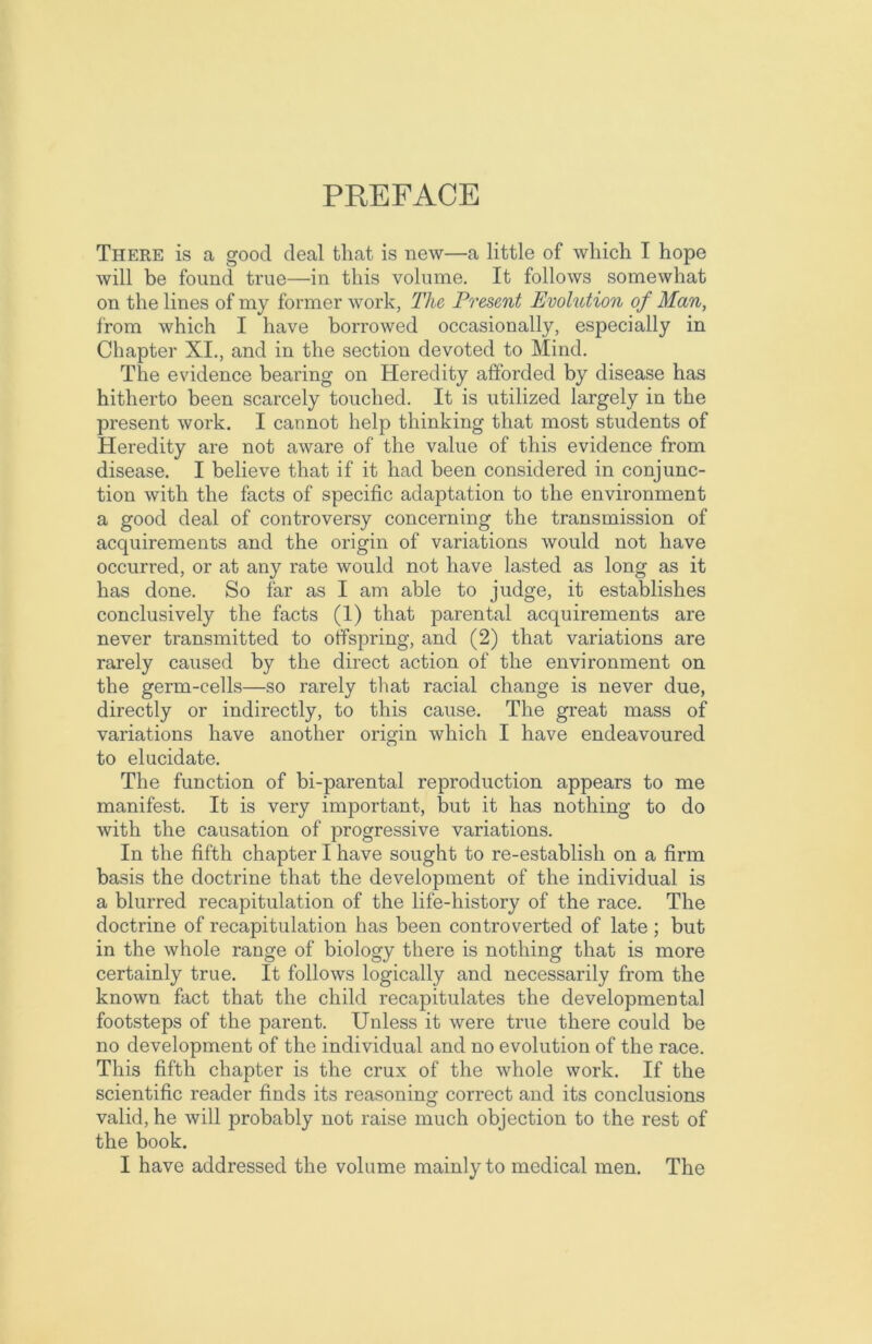 PREFACE There is a good deal that is new—a little of which I hope will be found true—in this volume. It follows somewhat on the lines of my former work, The Present Evolution of Man, from which I have borrowed occasionally, especially in Chapter XI., and in the section devoted to Mind. The evidence bearing on Heredity afforded by disease has hitherto been scarcely touched. It is utilized largely in the present work. I cannot help thinking that most students of Heredity are not aware of the value of this evidence from disease. I believe that if it had been considered in conjunc- tion with the facts of specific adaptation to the environment a good deal of controversy concerning the transmission of acquirements and the origin of variations would not have occurred, or at any rate would not have lasted as long as it has done. So far as I am able to judge, it establishes conclusively the facts (1) that parental acquirements are never transmitted to offspring, and (2) that variations are rarely caused by the direct action of the environment on the germ-cells—so rarely that racial change is never due, directly or indirectly, to this cause. The great mass of variations have another origin which I have endeavoured to elucidate. The function of bi-parental reproduction appears to me manifest. It is very important, but it has nothing to do with the causation of progressive variations. In the fifth chapter I have sought to re-establish on a firm basis the doctrine that the development of the individual is a blurred recapitulation of the life-history of the race. The doctrine of recapitulation has been controverted of late ; but in the whole range of biology there is nothing that is more certainly true. It follows logically and necessarily from the known fact that the child recapitulates the developmental footsteps of the parent. Unless it were true there could be no development of the individual and no evolution of the race. This fifth chapter is the crux of the whole work. If the scientific reader finds its reasoning correct and its conclusions O valid, he will probably not raise much objection to the rest of the book. I have addressed the volume mainly to medical men. The