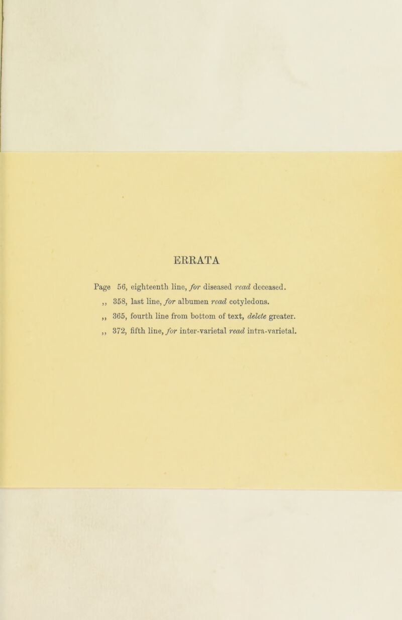 ERRATA Page 56, eighteenth line, for diseased read deceased. ,, 358, last line, for albumen read cotyledons. ,, 365, fourth line from bottom of text, delete greater. ,, 372, fifth line, for inter-varietal read intra-varietal.